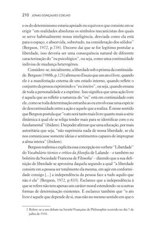 210 jonas gonçalves coelho
e os do determinismo estaria apoiado no equívoco que consiste em se
erigir “em realidades absolutas os símbolos mecanicistas dos quais
se serve habitualmente nossa inteligência, desviada como ela está
para o espaço, e absorvida, sobretudo, na consideração dos sólidos”
(Bergson, 1972, p.734). Decorre daí que se for legítimo postular a
liberdade, isso deveria ser uma consequência natural de diferente
caracterização do “eu psicológico”, ou seja, como uma continuidade
indivisa de mudança heterogênea.
Considere-se,inicialmente,aliberdadesoboprismadacontinuida-
de.Bergson(1988b,p.125)afirmanoEnsaioqueumatoélivre,quando
ele é a manifestação externa de um estado interno, quando reflete o
conjuntodapessoaexprimindoo“euinteiro”,ouseja,quandoemana
de toda a personalidade e a exprime. Isso significa que uma ação livre
é aquela que ao refletir a natureza do “eu” está em continuidade com
ele,comosetodadeterminaçãoestranhaaoeuenvolvesseumaespécie
dedescontinuidadeentreaaçãoeaquelequearealiza.Énessesentido
queBergsonpostulaque“oatoserátantomaislivrequantomaisasérie
dinâmica à qual ele se religa tender mais para se identificar com o eu
fundamental”(ibidem).Daípoderafirmarqueumaeducação,pormais
autoritária que seja, “não suprimiria nada de nossa liberdade, se ela
nos comunicasse somente ideias e sentimentos capazes de impregnar
a alma inteira” (ibidem).
Bergsonreafirmaeexplicitaessaconcepçãonoverbete“Liberdade”
do Vocabulário técnico e crítico da filosofia de Lalande – e também no
boletim da Sociedade Francesa de Filosofia2
– dizendo que a sua defi-
nição de liberdade se aproxima daquela segundo a qual “a liberdade
consiste em a pessoa ser totalmente ela mesma, em agir em conformi-
dade consigo [...] a independência da pessoa face a tudo aquilo que
não é ela” (Bergson, 1972, p.833). Esclarece que a independência à
quesereferenãotemapenasumcarátermoralestendendo-seaoutras
formas de determinação existentes. E esclarece também que “o ato
livre é aquele que depende de si, mas não no mesmo sentido em que o
	 2	Refere-se a um debate na Société Française de Philosophie ocorrido no dia 7 de
julho de 1910.
 