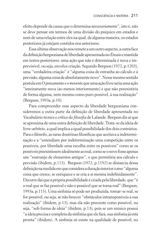 consciência e matéria  211
efeito depende da causa que o determina necessariamente”, isto é, não
se deve pensar em termos de uma divisão do psíquico em estados e
nem de uma relação entre eles na qual, de alguma maneira, os estados
posteriores já estejam contidos nos anteriores.
Essaúltimaobservaçãonosremeteaumoutroaspecto,aoutraface
dadefiniçãobergsonianadeliberdadeapresentadanoEnsaioemantida
em textos posteriores: uma ação que não é determinada é nova e im-
previsível, ou seja, envolve criação. Segundo Bergson (1972, p.1203),
uma “verdadeira criação” é “alguma coisa de estranha ao cálculo e à
previsão,algumacoisadeabsolutamentenovo”.Nessemesmosentido
postulaemO pensamento e o moventequeumaaçãolivreseriaumaação
“inteiramente nova (ao menos interiormente) e que não preexistiria
de forma alguma, nem mesmo como puro possível, à sua realização”
(Bergson, 1993a, p.10).
Para compreender esse aspecto da liberdade bergsoniana con-
sideremos a outra parte da definição de liberdade apresentada no
Vocabulário técnico e crítico da filosofia de Lalande. Bergson diz aí que
se aproxima de uma outra definição de liberdade.Trata-se da ideia de
livre-arbítrio, a qual implica a igual possibilidade dos dois contrários.
Para o filósofo, as raras doutrinas filosóficas que aceitava a indetermi-
nação e a “entendiam por indeterminação uma competição entre os
possíveis, por liberdade uma escolha entre os possíveis” como se os
possíveispreexistissemidealmenteaoreal,comoseonovofosseapenas
um “rearranjo de elementos antigos”, o que permitiria seu cálculo e
previsão (ibidem, p.115). Bergson (1972, p.1192) se distancia dessa
definiçãonamedidaemqueconsideraaduraçãointeriorcomo“alguma
coisa que cresce, se enriquece e se cria a si mesma indefinidamente”.
Decorredaíqueaprópriapossibilidadeécriadapelaliberdade,que“é
o real que se faz possível e não o possível que se torna real” (Bergson,
1993a, p.115). Uma sinfonia só pode ser produzida, tornar-se real, se
for possível, ou seja, se não houver “obstáculos intransponíveis à sua
realização” (ibidem, p.13), mas ela não preexiste como possível, ou
seja, “sob forma de ideia” (ibidem, p.13), pois se um músico possui
“aideiaprecisaecompletadasinfoniaqueelefará,suasinfoniajáestá
pronta” (ibidem). A sinfonia só existe na qualidade de possível, no
 