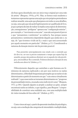 consciência e matéria  213
ela fosse agora desenhada com um único traço original por uma mão
de artista” (Bergson, 1993a, p.99). Mas, se formos mais modestos e
tentarmosrepresentarapenasumaaçãoquenósprópriospretendemos
realizaramanhã,uma ação que planejamos em todososseusdetalhes,
ouseja,umaaçãoquenãopodelegitimamenteserqualificadadelivre,
jáqueaprópriadecisãoderealizá-laimplicaumaespéciededetermina-
ção,conseguiremos“prefigurar”apenasasua“configuraçãoexterior”,
porexemplo,o“movimentoaexecutar”,masnãoserápossívelprever
o que “pensaremos e sentiremos” ao realizá-la. Isso porque nossos
pensamentos e sentimentos dependerão daquilo que ainda não é, ou
seja, do “que tivermos vivido até lá, e mais o que será acrescentado
por aquele momento em particular” (ibidem, p.11). Considerando a
natureza da duração interior não há previsão possível:
Para preencher antecipadamente esse estado com o conteúdo que
ele deve ter, ser-nos-ia preciso exatamente o tempo que separa hoje de
amanhã, porque não podemos diminuir um só segundo da vida psicoló-
gica,semmodificar-lheoconteúdo.Podemosdiminuiraduraçãodeuma
melodia sem alterá-la? (ibidem, p.11)
Diferentemente daqueles que assimilam a ação humana aos fe-
nômenos da natureza explicando o ato por seus motivos ou razões
determinantes,aliberdadebergsonianapressupõequeasrazõessósão
determinantesapartirdomomentoemque“oatoestavavirtualmente
realizado”equeessasrazõessetornaramdeterminantesno“progresso
dapersonalidadeinteira,encaradacomoindivisíveleuma”(Bergson,
1972, p.586). Quando alguém se propõe a analisar as ações, sempre
encontrará razões ao infinito, o que significa, para Bergson “a impos-
sibilidade de constituir uma realidade una, com uma multiplicidade
de visões tomadas de fora sobre ela” (ibidem, p.587).
II
Comovimosatéaqui,apartirdaapreensãoimediatadopsicológico,
ouseja,semamediaçãodascategoriasdeintensidadeemultiplicidade,
 