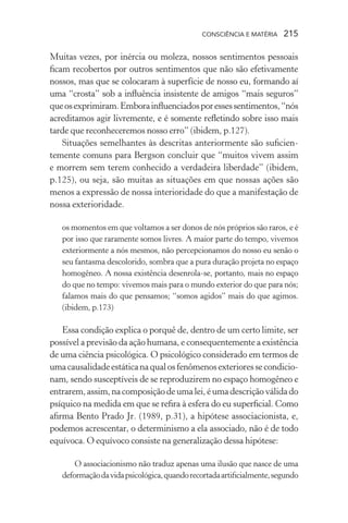 consciência e matéria  215
Muitas vezes, por inércia ou moleza, nossos sentimentos pessoais
ficam recobertos por outros sentimentos que não são efetivamente
nossos, mas que se colocaram à superfície de nosso eu, formando aí
uma “crosta” sob a influência insistente de amigos “mais seguros”
queosexprimiram.Emborainfluenciadosporessessentimentos,“nós
acreditamos agir livremente, e é somente refletindo sobre isso mais
tarde que reconheceremos nosso erro” (ibidem, p.127).
Situações semelhantes às descritas anteriormente são suficien-
temente comuns para Bergson concluir que “muitos vivem assim
e morrem sem terem conhecido a verdadeira liberdade” (ibidem,
p.125), ou seja, são muitas as situações em que nossas ações são
menos a expressão de nossa interioridade do que a manifestação de
nossa exterioridade.
os momentos em que voltamos a ser donos de nós próprios são raros, e é
por isso que raramente somos livres. A maior parte do tempo, vivemos
exteriormente a nós mesmos, não percepcionamos do nosso eu senão o
seu fantasma descolorido, sombra que a pura duração projeta no espaço
homogêneo. A nossa existência desenrola-se, portanto, mais no espaço
do que no tempo: vivemos mais para o mundo exterior do que para nós;
falamos mais do que pensamos; “somos agidos” mais do que agimos.
(ibidem, p.173)
Essa condição explica o porquê de, dentro de um certo limite, ser
possível a previsão da ação humana, e consequentemente a existência
de uma ciência psicológica. O psicológico considerado em termos de
umacausalidadeestáticanaqualosfenômenosexterioressecondicio-
nam, sendo susceptíveis de se reproduzirem no espaço homogêneo e
entrarem,assim,nacomposiçãodeumalei,éumadescriçãoválidado
psíquico na medida em que se refira à esfera do eu superficial. Como
afirma Bento Prado Jr. (1989, p.31), a hipótese associacionista, e,
podemos acrescentar, o determinismo a ela associado, não é de todo
equívoca. O equívoco consiste na generalização dessa hipótese:
O associacionismo não traduz apenas uma ilusão que nasce de uma
deformaçãodavidapsicológica,quandorecortadaartificialmente,segundo
 