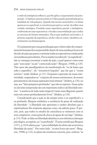 216 jonas gonçalves coelho
o estilo da inteligência reflexiva, que lhe aplica o esquematismo da justa-
posição. A hipótese associacionista só é falsa quando generalizada para a
totalidade de vida psíquica. Quando não incorre nesta hybris e se limita
apenas ao eu superficial, à consciência perceptiva e social, ela reflete uma
verdade ontológica. Fundada numa experiência parcial, a inteligência,
confirmada em suas expectativas, é levada a uma totalização que a induz
ao universo do ilusório sistemático. Ela se quer mathesis universalis e, à
primeira sugestão da experiência, ela lhe volta as costas e desdobra coe-
rentemente sua fantasmagoria.
Eéjustamenteporessageneralizaçãoqueoobservadordocompor-
tamentohumanoficasurpreendidodiantedeumamudançabruscade
decisãodeaçãoqueparececontrariartodasasexpectativascriadaspelas
circunstânciasprecedentes.Porsemanternaesferado“eusuperficial”,
não se consegue encontrar a razão da ação, a qual aparece como uma
ação“semrazão”ouaté“contratodarazão”(Bergson,1988b,p.128).
Tais casos são paradigmáticos da manifestação do “eu de baixo que
sobe à superfície”, do “irresistível impulso” que faz que a “crosta
exterior” estale (ibidem, p.127). Enquanto expressão da nossa inte-
rioridade, respondem ao “conjunto de nossos sentimentos, de nossos
pensamentosedenossasaspiraçõesmaisíntimas”(ibidem,p.128),ou
seja, aos “fatos psíquicos profundos” que não se repetem. Essas ações
ou decisões inesperadas são um importante indício da liberdade inte-
rior: “a ausência de toda razão tangível é tanto mais flagrante quanto
mais nós somos profundamente livres” (ibidem, p.128).
Considerando que a ação se dá sempre entre o eu superficial e o
eu profundo, Bergson estabelece a existência de graus de realização
da liberdade: “a liberdade não apresenta o caráter absoluto que o
espiritualismo lhe empresta algumas vezes, ela admite graus. É pre-
ciso, pois, que todos os estados de consciência se misturem com os
seus congêneres, como gotas de chuva às águas de um lago” (ibidem,
p.124).Pode-sefalaremliberdadeabsolutasenosreferimosàduração
psicológica,aoespírito,ao“euprofundo”.ÉnessesentidoqueBergson
(1972, p.1034) afirma que “a previsibilidade do efeito não acorrenta a
liberdade da causa”. Por outro lado, “os atos livres são raros” (Berg-
son, 1988b, p.124), no plano da existência concreta, pois, embora “as
 