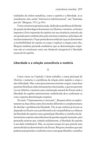 consciência e matéria  217
realidades de ordem metafísica, como o espírito e a liberdade, aí se
manifestem,elas,sendo“interioresàvidafenomenal”,são“limitadas
por ela” (Bergson, 1972, p.494).
Comoveremosnapróximaseção,dedicadaaoproblemadaliberda-
deapartirdaabordagemdominanteemMatéria e memória, oslimites
impostos à livre expressão do espírito em sua existência concreta são
em grande parte estabelecidos pela estrutura corpórea e pela lógica de
seufuncionamento.Oquepretendemosenfatizaréqueaodemonstrar
a irredutibilidade do espírito ao corpo e explicar a relação entre eles,
Bergson também pretende estabelecer que as determinações corpó-
reas não se constituem como um obstáculo insuperável à liberdade
essencial do espírito.
Liberdade e a relação consciência e matéria
I
Como vimos no Capítulo 2 deste trabalho, o tema principal de
Matéria e memória é o problema da relação entre espírito e corpo e
nãoaliberdade.Mas,comoprocuraremosmostraraseguir,essasduas
questõesfilosóficasestãointimamenterelacionadas,oquenospermite
ver em Matéria e memória uma continuação natural do Ensaio onde a
liberdade do espírito anteriormente estabelecida deve confrontar-se
com a suposta determinação corpórea.
Notexto“Opensamentoeomovente”,Bergsonrefere-seexplici-
tamente às duas obras como dois modos diferentes e complementares
de abordar o problema da liberdade. Diz aí que embora já tivesse se
deparadonoEnsaiocomaproblemáticadecompatibilizaraevidência
da liberdade do espírito com a postulação filosófica e científica do de-
terminismocorpóreonãoenfrentoutalquestãonaquelemomento,pois
pretendia mostrar que, tratada isoladamente, a liberdade do espírito
é um dado indubitável. Mas, ao mesmo tempo em que postula uma
autossuficiênciademonstrativadoEnsaio,Bergsonconsideraquenão
poderiamaisprotelaroconfrontocomaconcepçãofilosófico-científica
 