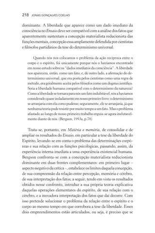 218 jonas gonçalves coelho
dominante. A liberdade que aparece como um dado imediato da
consciência no Ensaio deve ser compatível com a análise dos fatos que
aparentemente sustentam a concepção materialista reducionista das
funçõesmentais,concepçãoessaamplamentedefendidaporcientistas
e filósofos partidários da tese do determinismo universal.
Quando nós nos colocamos o problema da ação recíproca entre o
corpo e o espírito, foi unicamente porque nós o havíamos encontrado
em nosso estudo sobre os “dados imediatos da consciência”. A liberdade
nos aparecera, então, como um fato; e, de outro lado, a afirmação do de-
terminismo universal, que era posta pelos cientistas como uma regra de
método, era geralmente aceita pelos filósofos como um dogma científico.
Seria a liberdade humana compatível com o determinismo da natureza?
Comoaliberdadesetornaraparanósumfatoindubitável,nósahavíamos
consideradoquaseisoladamenteemnossoprimeirolivro:odeterminismo
se arranjaria com ela como pudesse; seguramente, ele se arranjaria, já que
nenhumateoriapoderesistirpormuitotempoaumfato.Masoproblema
afastado ao longo de nosso primeiro trabalho erguia-se agora inelutavel-
mente diante de nós. (Bergson, 1993a, p.78)
Trata-se, portanto, em Matéria e memória, de consolidar e de
ampliar os resultados do Ensaio, em particular a tese da liberdade do
Espírito, levando-se em conta o problema das determinações corpó-
reas e sua relação com as funções psicológicas, passando, assim, da
experiência interna imediata a uma experiência existencial humana.
Bergson confronta-se com a concepção materialista reducionista
dominante em duas frentes complementares: em primeiro lugar –
aspectonegativodacrítica–,estabeleceoslimitesdaquelaconcepção,
de sua compreensão da relação entre percepção, memória e cérebro,
de sua interpretação dos fatos; a seguir, tendo em vista os resultados
obtidos nesse confronto, introduz a sua própria teoria explicativa
daquelas operações elementares do espírito, de sua relação com o
cérebro, e a inovadora interpretação dos fatos que daí decorre. Com
isso pretende solucionar o problema da relação entre o espírito e o
corpo ao mesmo tempo em que corrobora a tese da liberdade. Esses
dois empreendimentos estão articulados, ou seja, é preciso que se
 