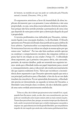consciência e matéria  21
do homem, na medida em que isso pode ser conhecido pela Filosofia
natural, é imortal. (Descartes, 1996c, p.368)
Os argumentos anteriores a favor da imortalidade da alma im-
plicam obviamente que o eu pensante é uma substância e não uma
propriedade, ou seja, uma alma essencialmente distinta da matéria.
Isso porque não faria sentido postular a permanência de uma coisa
que depende de outra para existir após a destruição daquela da qual
é propriedade.
A terceira problemática tese defendida por Descartes, intima-
mente ligada à sua concepção dualista, é a da liberdade. O filósofo
apresentanosPrincípios de filosofia duasjustificativasparaadefesado
livre-arbítrio. Aprimeira refere-se à importânciamoraldaliberdade.
Só merecemos louvores ou críticas em relação às nossas ações por que
somos seus “senhores”. Por isso não faria nenhum sentido aprovar
ou condenar o comportamento mecânico das máquinas embora se
possa fazê-lo em relação ao seu criador (Artigo 37). A dificuldade
desse argumento, que à primeira vista parece óbvia, não carecendo,
portanto, de maiores detalhes, pode ser resumida nos seguintes ter-
mos: ainda que a liberdade tenha um papel importante para a moral
e, consequentemente, para a vida social, não resulta necessariamente
daí que sejamos realmente livres. Talvez por reconhecer a inconsis-
tência desse argumento é que Descartes apresenta aquela que seria a
sua principal justificativa para a liberdade: o fato de ela ser um dado
imediato da consciência. Por ser apreendida diretamente, a liberdade
não precisa ser demonstrada, ou segundo os termos de Descartes, a
liberdade é uma intuição clara e evidente, ela não é deduzida a partir
de uma outra verdade anteriormente estabelecida.
Torna-se,aliás,tãoevidentequepossuímosumavontadelivre,aqual,
quando bem lhe parece, pode, ou não, dar o seu consentimento, que isso
pode ser considerado como noção comum entre as mais comuns noções.
Temosdissoprovabemclara:porque,aomesmotempoqueduvidamosde
tudo,sendo-nospossívelatésuporqueocriadorempregasseoseupodera
enganar-nos,apercebemosemnóstãograndeliberdade,quenospodíamos
impedir de crer naquilo que ainda não conhecíamos perfeitamente bem.
 