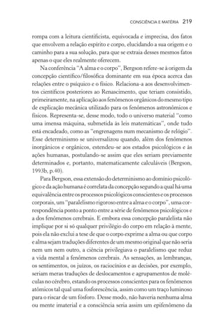 consciência e matéria  219
rompa com a leitura cientificista, equivocada e imprecisa, dos fatos
que envolvem a relação espírito e corpo, elucidando a sua origem e o
caminho para a sua solução, para que se extraia desses mesmos fatos
apenas o que eles realmente oferecem.
Na conferência “A alma e o corpo”, Bergson refere-se à origem da
concepção científico/filosófica dominante em sua época acerca das
relações entre o psíquico e o físico. Relaciona-a aos desenvolvimen-
tos científicos posteriores ao Renascimento, que teriam consistido,
primeiramente,naaplicaçãoaosfenômenosorgânicosdomesmotipo
de explicação mecânica utilizado para os fenômenos astronômicos e
físicos. Representa-se, desse modo, todo o universo material “como
uma imensa máquina, submetida às leis matemáticas”, onde tudo
está encadeado, como as “engrenagens num mecanismo de relógio”.
Esse determinismo se universalizou quando, além dos fenômenos
inorgânicos e orgânicos, estendeu-se aos estados psicológicos e às
ações humanas, postulando-se assim que eles seriam previamente
determinados e, portanto, matematicamente calculáveis (Bergson,
1993b, p.40).
ParaBergson,essaextensãododeterminismoaodomíniopsicoló-
gicoedaaçãohumanaécorrelatadaconcepçãosegundoaqualháuma
equivalênciaentreosprocessospsicológicosconscienteseosprocessos
corporais,um“paralelismorigorosoentreaalmaeocorpo”,umacor-
respondência ponto a ponto entre a série de fenômenos psicológicos e
a dos fenômenos cerebrais. E embora essa concepção paralelista não
implique por si só qualquer privilégio do corpo em relação à mente,
pois ela não exclui a tese de que o corpo exprime a alma ou que corpo
ealmasejamtraduçõesdiferentesdeummesmooriginalquenãoseria
nem um nem outro, a ciência privilegiava o paralelismo que reduz
a vida mental a fenômenos cerebrais. As sensações, as lembranças,
os sentimentos, os juízos, os raciocínios e as decisões, por exemplo,
seriam meras traduções de deslocamentos e agrupamentos de molé-
culas no cérebro, estando os processos conscientes para os fenômenos
atômicos tal qual uma fosforescência, assim como um traço luminoso
para o riscar de um fósforo. Desse modo, não haveria nenhuma alma
ou mente imaterial e a consciência seria assim um epifenômeno da
 
