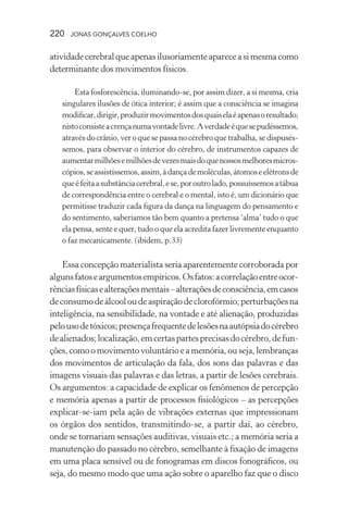 220 jonas gonçalves coelho
atividadecerebralqueapenasilusoriamenteapareceasimesmacomo
determinante dos movimentos físicos.
Esta fosforescência, iluminando-se, por assim dizer, a si mesma, cria
singulares ilusões de ótica interior; é assim que a consciência se imagina
modificar,dirigir,produzirmovimentosdosquaiselaéapenasoresultado;
nistoconsisteacrençanumavontadelivre.Averdadeéquesepudéssemos,
através do crânio, ver o que se passa no cérebro que trabalha, se dispusés-
semos, para observar o interior do cérebro, de instrumentos capazes de
aumentarmilhõesemilhõesdevezesmaisdoquenossosmelhoresmicros-
cópios,seassistíssemos,assim,àdançademoléculas,átomoseelétronsde
queéfeitaasubstânciacerebral,ese,poroutrolado,possuíssemosatábua
de correspondência entre o cerebral e o mental, isto é, um dicionário que
permitisse traduzir cada figura da dança na linguagem do pensamento e
do sentimento, saberíamos tão bem quanto a pretensa ‘alma’ tudo o que
ela pensa, sente e quer, tudo o que ela acredita fazer livremente enquanto
o faz mecanicamente. (ibidem, p.33)
Essa concepção materialista seria aparentemente corroborada por
algunsfatoseargumentosempíricos.Osfatos:acorrelaçãoentreocor-
rênciasfísicasealteraçõesmentais–alteraçõesdeconsciência,emcasos
deconsumodeálcooloudeaspiraçãodeclorofórmio;perturbaçõesna
inteligência, na sensibilidade, na vontade e até alienação, produzidas
pelousodetóxicos;presençafrequentedelesõesnaautópsiadocérebro
dealienados;localização,emcertaspartesprecisasdocérebro,defun-
ções, como o movimento voluntário e a memória, ou seja, lembranças
dos movimentos de articulação da fala, dos sons das palavras e das
imagens visuais das palavras e das letras, a partir de lesões cerebrais.
Os argumentos: a capacidade de explicar os fenômenos de percepção
e memória apenas a partir de processos fisiológicos – as percepções
explicar-se-iam pela ação de vibrações externas que impressionam
os órgãos dos sentidos, transmitindo-se, a partir daí, ao cérebro,
onde se tornariam sensações auditivas, visuais etc.; a memória seria a
manutenção do passado no cérebro, semelhante à fixação de imagens
em uma placa sensível ou de fonogramas em discos fonográficos, ou
seja, do mesmo modo que uma ação sobre o aparelho faz que o disco
 