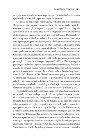 consciência e matéria  221
serepita,umestímulosobreumaparteespecíficadocérebrofariacom
que uma lembrança ali depositada se manifestasse.
Contra essa concepção materialista, reducionista e determinista
Bergson propõe, como vimos amplamente no segundo capítulo,
uma outra concepção a respeito do papel do corpo/cérebro os quais
aparecem não mais como produtores de representações ou arquivos
de lembranças, mas apenas como um centro de ação. Depreende-se
daí que quanto mais desenvolvido for o sistema nervoso, mais rica
será a percepção, pois a mais complexidade dos mecanismos motores
amplia o campo de relação com os objetos externos abrangendo um
maior número deles e uma maior distância. E, também, porque as
ações podem se tornar cada vez menos imediatas, menos necessárias.
Ou seja, o desenvolvimento do sistema nervoso possibilita um au-
mento da indeterminação da ação, refletindo, portanto, a riqueza da
percepção. É nesse sentido que Bergson (1990b, p.27) afirma que a
percepção simboliza “a parte crescente de indeterminação, deixada à
escolhadoservivoemsuacondutaemfacedascoisas”.Aextensãoda
percepçãoconscienteestávinculadaà“intensidadedaaçãodequeoser
vivodispõe”(ibidem,p.28).Elaestáausentesemprequeumestímulo
se prolongue em reação necessária – automatismo; ela se submete à
relação entre necessidade e distância: “à medida que a reação se torna
mais incerta, que ela deixa mais lugar à hesitação, aumenta também a
distância na qual se faz sentir [...] a ação do objeto” (ibidem, p.28).
EssarelaçãoentreindeterminaçãoeaçãopermiteaBergsonexplicar
o conteúdo e a riqueza da percepção. A percepção consciente consis-
tiria no isolamento de uma imagem do conjunto no qual se encontra
inserida. Esse isolamento consiste na diminuição da ação dos objetos
sobre o sujeito perceptivo o qual é um centro de indeterminação e
que, portanto, percebe apenas o que é útil para a ação. Em si mesma,
a matéria é portadora de inúmeros elementos e relações que não têm
nenhumprivilégiounssobreosoutros.Sepudéssemosfalarempercep-
çãodeumpontomaterialinconsciente,certamenteelaseriamaisvasta,
visto que “esse ponto recolhe e transmite as ações de todos os pontos
do mundo material” (ibidem, p.35). Já a nossa percepção da matéria
“resultadaeliminaçãodaquiloquenãointeressaàsnossasnecessidades
 