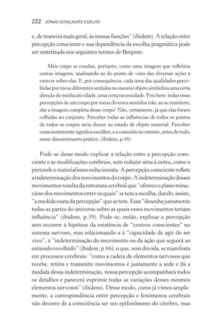 222 jonas gonçalves coelho
e, de maneira mais geral, às nossas funções” (ibidem). A relação entre
percepção consciente e sua dependência da escolha pragmática pode
ser sintetizada nos seguintes termos de Bergson:
Meu corpo se conduz, portanto, como uma imagem que refletiria
outras imagens, analisando-as do ponto de vista das diversas ações a
exercer sobre elas. E, por consequência, cada uma das qualidades perce-
bidaspormeusdiferentessentidosnomesmoobjetosimbolizaumacerta
direçãodeminhaatividade,umacertanecessidade.Poisbem:todasessas
percepções de um corpo por meus diversos sentidos irão, ao se reunirem,
dar a imagem completa desse corpo? Não, certamente, já que elas foram
colhidas no conjunto. Perceber todas as influências de todos os pontos
de todos os corpos seria descer ao estado de objeto material. Perceber
conscientementesignificaescolher,eaconsciênciaconsiste,antesdetudo,
nesse discernimento prático. (ibidem, p.48)
Pode-se desse modo explicar a relação entre a percepção cons-
ciente e as modificações cerebrais, sem reduzir uma à outra, como o
pretendeomaterialismoreducionista. Apercepçãoconscientereflete
aindeterminaçãodosmovimentosdocorpo.Aindeterminaçãodesses
movimentosresultadaestruturacerebralque“ofereceoplanominu-
ciosodosmovimentosentreosquais”setemaescolha,dando,assim,
“amedidaexatadapercepção”quesetem.Essa“desenhajustamente
todas as partes do universo sobre as quais esses movimentos teriam
influência” (ibidem, p.39). Pode-se, então, explicar a percepção
sem recorrer à hipótese da existência de “centros conscientes” no
sistema nervoso, mas relacionando-a à “capacidade de agir do ser
vivo”, à “indeterminação do movimento ou da ação que seguirá ao
estímulo recolhido” (ibidem, p.66), o que, sem dúvida, se manifesta
em processos cerebrais: “como a cadeia de elementos nervosos que
recebe, retém e transmite movimentos é justamente a sede e dá a
medida dessa indeterminação, nossa percepção acompanhará todos
os detalhes e parecerá exprimir todas as variações desses mesmos
elementos nervosos” (ibidem). Desse modo, como já vimos ampla-
mente, a correspondência entre percepção e fenômenos cerebrais
não decorre de a consciência ser um epifenômeno do cérebro, mas
 
