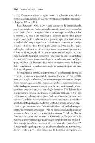 224 jonas gonçalves coelho
p.236). Essa é a condição das ações livres: “Não haverá novidade em
nossos atos senão graças ao que nós tivermos de repetição nas coisas”
(Bergson, 1993a, p.103).
Para Bergson (1979a, p.201), essa contração da materialidade,
que é a condição das “ações verdadeiramente livres”, corresponde a
uma tensão, “uma contração violenta de nossa personalidade sobre
si mesma”, ou seja, a um reajuntar o “passado que se furta, para o
impelir, compacto e indiviso, a um presente que ele criará, nele se
introduzindo”, o que significa a “coincidência de nosso eu consigo
mesmo” (ibidem). Essa tensão pode variar em intensidade, direção
e duração, conforme as diferentes pessoas e as mesmas pessoas em
diferentes situações, de tal modo que a tensão da duração mediria a
cada momento de um ser consciente “seu poder de agir, a quantidade
de atividade livre e criadora que ele pode introduzir no mundo” (Ber-
gson,1993b,p.17).Dessemodo,amaioroumenortensãodaduração
determina tanto a força da concentração da percepção quanto o grau
de liberdade possível.
Se reduzimos a tensão, interrompendo “o esforço que impele ao
presente a maior parte possível do passado” (Bergson, 1979a, p.201),
e em vez de agir, sonhamos, “ao mesmo tempo, nosso eu se dissipa,
nossopassado,queatéentãoseacumulavasobresimesmonoimpulso
indivisívelquenoscomunicava,decompõe-seemmileumalembran-
ças que se exteriorizam umas em relação às outras. Elas deixam de se
interpenetrar à medida que mais se cristalizam” (ibidem, p.202). No
casoextremodedistensãocompleta,“nãomaishaveriamemória,nem
vontade”(ibidem).Assimcomonão“caímosjamaisnessapassividade
absoluta,tantoquantonãopodemosnostornarabsolutamentelivres”
(ibidem), podemos entrever “uma existência constituída de um pre-
sente que recomeça sem cessar – não há duração real, nada a não ser
instantaneidadequemorreerenasceinfinitamente”(ibidem).Mas,de
fato, isso não ocorre nem na matéria. Como vimos, Bergson atribui à
matériaaspropriedadesquequalificavamoespíritoemsuaprofundi-
dade,ouseja,amudançainterior,anãorepetição,atemporalidade:“A
duração real é aquela que morde as coisas e nelas deixa a marca do seu
dente” (ibidem, p.46). Essa concepção de duração traz implícito um
 