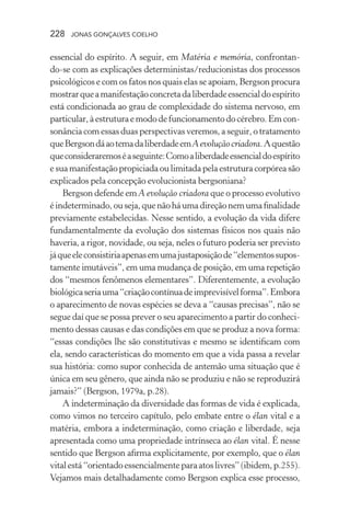 228 jonas gonçalves coelho
essencial do espírito. A seguir, em Matéria e memória, confrontan-
do-se com as explicações deterministas/reducionistas dos processos
psicológicos e com os fatos nos quais elas se apoiam, Bergson procura
mostrarqueamanifestaçãoconcretadaliberdadeessencialdoespírito
está condicionada ao grau de complexidade do sistema nervoso, em
particular,àestruturaemododefuncionamentodocérebro. Emcon-
sonância com essas duas perspectivas veremos, a seguir, o tratamento
queBergsondáaotemadaliberdadeemAevoluçãocriadora.Aquestão
queconsideraremoséaseguinte:Comoaliberdadeessencialdoespírito
e sua manifestação propiciada ou limitada pela estrutura corpórea são
explicados pela concepção evolucionista bergsoniana?
Bergson defende em A evolução criadora que o processo evolutivo
éindeterminado,ouseja,quenãoháumadireçãonemumafinalidade
previamente estabelecidas. Nesse sentido, a evolução da vida difere
fundamentalmente da evolução dos sistemas físicos nos quais não
haveria, a rigor, novidade, ou seja, neles o futuro poderia ser previsto
jáqueeleconsistiriaapenasemumajustaposiçãode“elementossupos-
tamente imutáveis”, em uma mudança de posição, em uma repetição
dos “mesmos fenômenos elementares”. Diferentemente, a evolução
biológicaseriauma“criaçãocontínuadeimprevisívelforma”.Embora
o aparecimento de novas espécies se deva a “causas precisas”, não se
segue daí que se possa prever o seu aparecimento a partir do conheci-
mento dessas causas e das condições em que se produz a nova forma:
“essas condições lhe são constitutivas e mesmo se identificam com
ela, sendo características do momento em que a vida passa a revelar
sua história: como supor conhecida de antemão uma situação que é
única em seu gênero, que ainda não se produziu e não se reproduzirá
jamais?” (Bergson, 1979a, p.28).
A indeterminação da diversidade das formas de vida é explicada,
como vimos no terceiro capítulo, pelo embate entre o élan vital e a
matéria, embora a indeterminação, como criação e liberdade, seja
apresentada como uma propriedade intrínseca ao élan vital. É nesse
sentido que Bergson afirma explicitamente, por exemplo, que o élan
vitalestá“orientadoessencialmenteparaatoslivres”(ibidem,p.255).
Vejamos mais detalhadamente como Bergson explica esse processo,
 