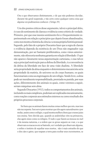 22 jonas gonçalves coelho
Ora o que observamos distintamente, e de que não podemos duvidar,
durante tão geral suspensão, e tão certo como qualquer outra coisa que
alguma vez pudéssemos conhecer. (Artigo 39)
Um dos pontos críticos desse argumento, talvez o principal deles,
é o uso do sentimento de clareza e evidência como critério de verdade.
Primeiro, por que esse mesmo sentimento foi e é frequentemente ex-
perimentado em relação a princípios que depois foram abandonados,
comonosmostraahistóriadaciênciaeanossaprópriahistóriapessoal.
Segundo, pelo fato de o próprio Descartes fazer que a regra de clareza
e evidência dependa da existência de um Deus não enganador cuja
demonstração, por ser bastante problemática, como vimos anterior-
mente,nãooferecerianenhumagarantiaemrelaçãoàliberdade.Oque
não aparece claramente nessa argumentação cartesiana, e essa talvez
seja a principal motivação para a defesa da liberdade, é a conveniência
da defesa da liberdade em face de uma visão dualista. A liberdade
seriapropriedadedaalmaenquantoodeterminismomecanicistaseria
propriedade da matéria, do universo ou do corpo humano, os quais
funcionariamcomoasengrenagensdeumrelógio.Sendolivre,aalma
podesermoralmenteresponsabilizada,premiadaoupunida,porsuas
ações, diferentemente dos animais os quais, como veremos a seguir,
seriam máquinas sem alma.
SegundoDescartes(1952),todososcomportamentosdosanimais,
incluindoosmaiscomplexos,poderiamserexplicadosmecanicamente,
como reações corporais aos estímulos externos ou como resultado dos
próprios processos corporais.
Sei bem que os animais fazem muitas coisas melhor que nós, mas isso
nãomeespanta.Issoserveparamostrarqueelesagemnaturalmenteepor
molas,assimcomoorelógio,oqualmostramelhorahoraqueonossojuízo
nos ensina. Sem dúvida que, quando as andorinhas vêm na primavera,
elas agem nisso como os relógios. E tudo o que fazem as moscas no mel
é da mesma natureza, e a ordem que os grous seguem ao voar, e a que
observam os macacosemsebatendo,seéverdadequeobservamalguma,
e enfim o instinto de sepultar seus mortos, não é mais estranho do que
o dos cães e gatos, que raspam a terra para ocultar seus excrementos, se
 