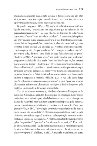 consciência e matéria  229
chamando a atenção para o fato de que o filósofo ora fala em élan
vital, ora em consciência por considerá-los, como também já tivemos
oportunidade de dizer, como noções coextensivas.
Segundo Bergson (1979a, p.24), onde há vida há uma consciência
ligada à matéria, “cravada em um organismo que se submete às leis
gerais da matéria inerte”. Por isso, não há, no domínio da vida, “pura
consciência” nem “pura atividade criadora”. A consciência imprime
um movimento numa direção contrária à das transformações pura-
mentefísicas.Bergsondefineomovimentodavidacomo“esforçopara
levantar o peso que cai”, já que algo da “vontade que o movimenta”
continua presente. Se, por um lado, “só consegue retardar a queda”,
por outro lado, dá-nos “uma ideia do que foi a elevação do peso”
(ibidem, p.247). A matéria seria “um gesto criador que se desfaz”
enquanto a atividade vital seria “uma realidade que se faz através
daquela que se desfaz” (ibidem, p.248). Temos, assim, de um lado, o
élan vital inerente à consciência descrito como um impulso único que
atravessa as várias gerações de seres vivos, ligando os indivíduos e as
espécies, fazendo da “série inteira desses seres vivos uma única onda
imensa a perpassar a matéria” (ibidem, p.251). Ao lado dessa força
que “evolui através do mundo organizado”, a qual “procura sempre
ultrapassar a si mesma”, haveria as restrições e limites impostos pela
matéria, impedindo-a de tornar-se absoluta.
Daí os caminhos tortuosos, não harmônicos e divergentes da
evolução. Ou seja, as grandes divisões que se observam no processo
evolutivo, a variação imprevisível das formas dever-se-ia não apenas
à ação do élan vital, mas também às restrições impostas pela matéria,
que se constitui como obstáculo – resistência – à sua ação. Para Ber-
gson (1979a, p.254), “a evolução do mundo organizado nada mais é
que o desenrolar dessa luta”. O filósofo responsabiliza a matéria pela
cisão entre os reinos vegetal e animal, pela separação no mundo ani-
mal entre instinto e inteligência. A matéria seria também responsável
pelas “regressões”, “pausas” e “acidentes de todo tipo”. Em razão
do obstáculo material, “cada espécie age como se o movimento geral
da vida se detivesse nela em vez de atravessá-la. Ela só pensa em si,
ela só vive para si” (ibidem, p.255). A matéria é também, até certo
 