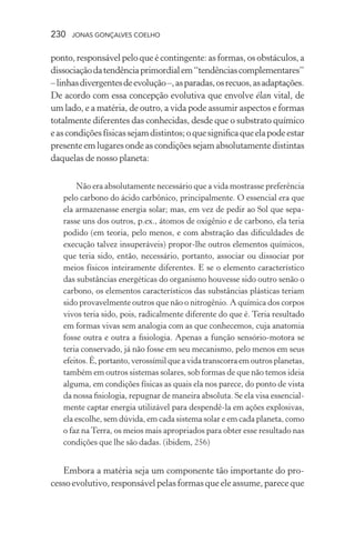 230 jonas gonçalves coelho
ponto, responsável pelo que é contingente: as formas, os obstáculos, a
dissociaçãodatendênciaprimordialem“tendênciascomplementares”
–linhasdivergentesdeevolução–,asparadas,osrecuos,asadaptações.
De acordo com essa concepção evolutiva que envolve élan vital, de
um lado, e a matéria, de outro, a vida pode assumir aspectos e formas
totalmente diferentes das conhecidas, desde que o substrato químico
eascondiçõesfísicassejamdistintos;oquesignificaqueelapodeestar
presente em lugares onde as condições sejam absolutamente distintas
daquelas de nosso planeta:
Não era absolutamente necessário que a vida mostrasse preferência
pelo carbono do ácido carbônico, principalmente. O essencial era que
ela armazenasse energia solar; mas, em vez de pedir ao Sol que sepa-
rasse uns dos outros, p.ex., átomos de oxigênio e de carbono, ela teria
podido (em teoria, pelo menos, e com abstração das dificuldades de
execução talvez insuperáveis) propor-lhe outros elementos químicos,
que teria sido, então, necessário, portanto, associar ou dissociar por
meios físicos inteiramente diferentes. E se o elemento característico
das substâncias energéticas do organismo houvesse sido outro senão o
carbono, os elementos característicos das substâncias plásticas teriam
sido provavelmente outros que não o nitrogênio. A química dos corpos
vivos teria sido, pois, radicalmente diferente do que é. Teria resultado
em formas vivas sem analogia com as que conhecemos, cuja anatomia
fosse outra e outra a fisiologia. Apenas a função sensório-motora se
teria conservado, já não fosse em seu mecanismo, pelo menos em seus
efeitos.É,portanto,verossímilqueavidatranscorraemoutrosplanetas,
também em outros sistemas solares, sob formas de que não temos ideia
alguma, em condições físicas as quais ela nos parece, do ponto de vista
da nossa fisiologia, repugnar de maneira absoluta. Se ela visa essencial-
mente captar energia utilizável para despendê-la em ações explosivas,
ela escolhe, sem dúvida, em cada sistema solar e em cada planeta, como
o faz na Terra, os meios mais apropriados para obter esse resultado nas
condições que lhe são dadas. (ibidem, 256)
Embora a matéria seja um componente tão importante do pro-
cessoevolutivo,responsávelpelasformasqueeleassume,pareceque
 