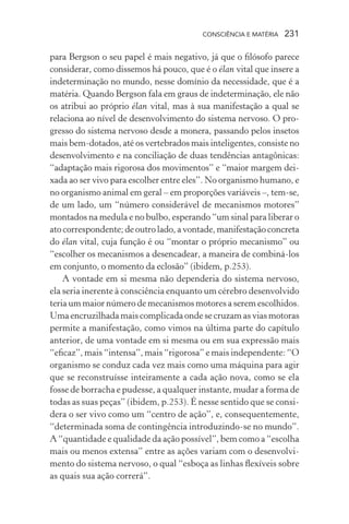 consciência e matéria  231
para Bergson o seu papel é mais negativo, já que o filósofo parece
considerar, como dissemos há pouco, que é o élan vital que insere a
indeterminação no mundo, nesse domínio da necessidade, que é a
matéria. Quando Bergson fala em graus de indeterminação, ele não
os atribui ao próprio élan vital, mas à sua manifestação a qual se
relaciona ao nível de desenvolvimento do sistema nervoso. O pro-
gresso do sistema nervoso desde a monera, passando pelos insetos
mais bem-dotados, até os vertebrados mais inteligentes, consiste no
desenvolvimento e na conciliação de duas tendências antagônicas:
“adaptação mais rigorosa dos movimentos” e “maior margem dei-
xada ao ser vivo para escolher entre eles”. No organismo humano, e
no organismo animal em geral – em proporções variáveis –, tem-se,
de um lado, um “número considerável de mecanismos motores”
montados na medula e no bulbo, esperando “um sinal para liberar o
ato correspondente; de outro lado, a vontade, manifestação concreta
do élan vital, cuja função é ou “montar o próprio mecanismo” ou
“escolher os mecanismos a desencadear, a maneira de combiná-los
em conjunto, o momento da eclosão” (ibidem, p.253).
A vontade em si mesma não dependeria do sistema nervoso,
ela seria inerente à consciência enquanto um cérebro desenvolvido
teria um maior número de mecanismos motores a serem escolhidos.
Uma encruzilhada mais complicada onde se cruzam as vias motoras
permite a manifestação, como vimos na última parte do capítulo
anterior, de uma vontade em si mesma ou em sua expressão mais
“eficaz”, mais “intensa”, mais “rigorosa” e mais independente: “O
organismo se conduz cada vez mais como uma máquina para agir
que se reconstruísse inteiramente a cada ação nova, como se ela
fosse de borracha e pudesse, a qualquer instante, mudar a forma de
todas as suas peças” (ibidem, p.253). É nesse sentido que se consi-
dera o ser vivo como um “centro de ação”, e, consequentemente,
“determinada soma de contingência introduzindo-se no mundo”.
A “quantidade e qualidade da ação possível”, bem como a “escolha
mais ou menos extensa” entre as ações variam com o desenvolvi-
mento do sistema nervoso, o qual “esboça as linhas flexíveis sobre
as quais sua ação correrá”.
 