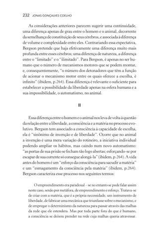 232 jonas gonçalves coelho
As considerações anteriores parecem sugerir uma continuidade,
uma diferença apenas de grau entre o homem e o animal, decorrente
dasemelhançadeconstituiçãodeseuscérebros,eassociadaàdiferença
de volume e complexidade entre eles. Contrariando essa expectativa,
Bergson pretende que haja efetivamente uma diferença muito mais
profunda entre esses cérebros; uma diferença de natureza, a diferença
entre o “limitado” e o “ilimitado”. Para Bergson, é apenas no ser hu-
mano que o número de mecanismos motores que se podem montar,
e, consequentemente, “o número dos detonadores que têm a função
de acionar o mecanismo motor entre os quais oferece a escolha, é
infinito” (ibidem, p.264). Essa diferença é relevante o suficiente para
estabelecer a possibilidade da liberdade apenas na esfera humana e a
sua impossibilidade, o automatismo, no animal.
II
Essadiferençaentreohomemeoanimalnoslevadevoltaàquestão
darelaçãoentrealiberdade,aconsciênciaeamatérianoprocessoevo-
lutivo. Bergson tem associado a consciência à capacidade de escolha,
ela é “sinônimo de invenção e de liberdade”. Ocorre que no animal
a invenção é uma mera variação do rotineiro, a iniciativa individual
podendo ampliar os hábitos, mas caindo num novo automatismo:
“as portas de sua prisão se fecham tão logo abertas; esforçando-se por
escapardesuacorrentesóconseguealongá-la”(ibidem,p.264).Avida
antesdohomeméum“esforçodaconsciênciaparasacudiramatéria”
e um “esmagamento da consciência pela matéria” (ibidem, p.264).
Bergson caracteriza esse processo nos seguintes termos:
O empreendimento era paradoxal – se no entanto se pode falar assim
nestecaso,senãopormetáfora,deempreendimentoeesforço.Tratava-se
de criar com a matéria, que é a própria necessidade, um instrumento de
liberdade,defabricarumamecânicaquetriunfassesobreomecanismo,e
de empregar o determinismo da natureza para passar através das malhas
da rede que ele estendera. Mas por toda parte fora do que é humano,
a consciência se deixou prender na rede cuja malhas queria atravessar.
 