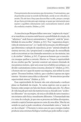 consciência e matéria  233
Ficou prisioneira dos mecanismos que ela montara. O automatismo, que
ela pretendia acionar no sentido da liberdade, enrola-se em volta dela e a
arrasta. Ela não tem a força para desvencilhar-se dele, porque a energia
de que fizera provisão para agir emprega-se quase que inteiramente para
manter o equilíbrio infinitamente sutil, essencialmente instável, aonde
ela conduziu a matéria. (ibidem, p.264)
AconsciênciaqueBergsondefinecomouma“exigência de criação”
só se manifesta a si mesma onde houver a possibilidade de criação; ela
“adormece” onde houver automatismo e “desperta” onde há “possi-
bilidade de uma escolha” (ibidem, p.262). Nos “organismos despro-
vidosdesistemanervoso”,éo“poderdelocomoçãoededeformação”
que determina a variação de consciência; já nos “animais dotados de
sistema nervoso, ela é proporcional à complicação da encruzilhada
onde se encontram as vias chamadas sensoriais e as vias motoras, isto
é, do cérebro” (ibidem, p.262). É apenas no homem que a consciên-
cia consegue quebrar a corrente, libertar-se. Graças à superioridade
de seu cérebro que lhe “permite construir um número ilimitado de
mecanismos motores, opor sem cessar novos hábitos aos antigos e, ao
dividir o automatismo contra si mesmo, dominá-lo” (ibidem, p.265),
o homem não só é capaz de manter sua máquina, mas utilizá-la como
quiser. Devemos lembrar, todavia, que o cérebro é apenas um signo
exterior–háoutroscomoafalaeavidasocial–“deumaúnicaepeculiar
superioridade interna” (ibidem, p.265).
Essa superioridade do homem não está relacionada a nenhum
plano ou finalidade da criação. As outras espécies com as quais os
homens estão sempre em luta não foram criadas para eles. Se o fluxo
de vida lançado por meio da matéria tivesse se chocado com “aciden-
tes diferentes” em seu trajeto, ele teria se dividido de outra maneira e
nós teríamos sido física e moralmente diferentes. A humanidade não
é o cume da evolução, já que essa se processa em linhas divergentes,
estando a espécie humana apenas no cume de uma delas. Mas há um
sentido no qual se pode considerar a humanidade como a “razão de
ser da evolução”. O homem é o único caso em que a energia criadora
produziu uma estrutura biológica/cerebral que pode melhor a expri-
 