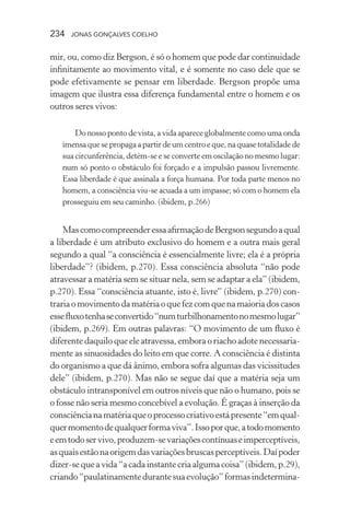234 jonas gonçalves coelho
mir, ou, como diz Bergson, é só o homem que pode dar continuidade
infinitamente ao movimento vital, e é somente no caso dele que se
pode efetivamente se pensar em liberdade. Bergson propõe uma
imagem que ilustra essa diferença fundamental entre o homem e os
outros seres vivos:
Do nosso ponto de vista, a vida aparece globalmente como uma onda
imensaquesepropagaapartirdeumcentroeque,naquasetotalidadede
sua circunferência, detém-se e se converte em oscilação no mesmo lugar:
num só ponto o obstáculo foi forçado e a impulsão passou livremente.
Essa liberdade é que assinala a força humana. Por toda parte menos no
homem, a consciência viu-se acuada a um impasse; só com o homem ela
prosseguiu em seu caminho. (ibidem, p.266)
MascomocompreenderessaafirmaçãodeBergsonsegundoaqual
a liberdade é um atributo exclusivo do homem e a outra mais geral
segundo a qual “a consciência é essencialmente livre; ela é a própria
liberdade”? (ibidem, p.270). Essa consciência absoluta “não pode
atravessar a matéria sem se situar nela, sem se adaptar a ela” (ibidem,
p.270). Essa “consciência atuante, isto é, livre” (ibidem, p.270) con-
trariaomovimentodamatériaoquefezcomquenamaioriadoscasos
essefluxotenhaseconvertido“numturbilhonamentonomesmolugar”
(ibidem, p.269). Em outras palavras: “O movimento de um fluxo é
diferente daquilo que ele atravessa, embora o riacho adote necessaria-
mente as sinuosidades do leito em que corre. A consciência é distinta
do organismo a que dá ânimo, embora sofra algumas das vicissitudes
dele” (ibidem, p.270). Mas não se segue daí que a matéria seja um
obstáculo intransponível em outros níveis que não o humano, pois se
o fosse não seria mesmo concebível a evolução. É graças à inserção da
consciêncianamatériaqueoprocessocriativoestápresente“emqual-
quermomentodequalquerformaviva”.Issoporque,atodomomento
eemtodoservivo,produzem-sevariaçõescontínuaseimperceptíveis,
asquaisestãonaorigemdasvariaçõesbruscasperceptíveis.Daípoder
dizer-sequeavida“acadainstantecriaalgumacoisa”(ibidem,p.29),
criando“paulatinamentedurantesuaevolução”formasindetermina-
 