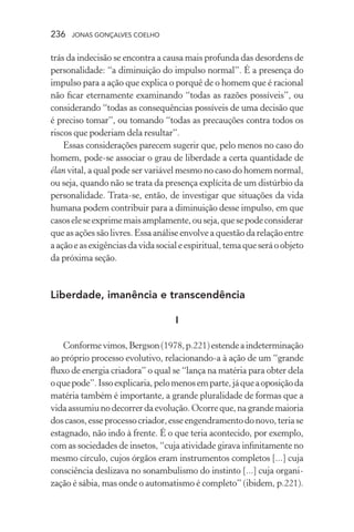 236 jonas gonçalves coelho
trás da indecisão se encontra a causa mais profunda das desordens de
personalidade: “a diminuição do impulso normal”. É a presença do
impulso para a ação que explica o porquê de o homem que é racional
não ficar eternamente examinando “todas as razões possíveis”, ou
considerando “todas as consequências possíveis de uma decisão que
é preciso tomar”, ou tomando “todas as precauções contra todos os
riscos que poderiam dela resultar”.
Essas considerações parecem sugerir que, pelo menos no caso do
homem, pode-se associar o grau de liberdade a certa quantidade de
élan vital, a qual pode ser variável mesmo no caso do homem normal,
ou seja, quando não se trata da presença explícita de um distúrbio da
personalidade. Trata-se, então, de investigar que situações da vida
humana podem contribuir para a diminuição desse impulso, em que
casoseleseexprimemaisamplamente,ouseja,quesepodeconsiderar
que as ações são livres. Essa análise envolve a questão da relação entre
aaçãoeasexigênciasdavidasocialeespiritual,temaqueseráoobjeto
da próxima seção.
Liberdade, imanência e transcendência
I
Conformevimos,Bergson(1978,p.221)estendeaindeterminação
ao próprio processo evolutivo, relacionando-a à ação de um “grande
fluxo de energia criadora” o qual se “lança na matéria para obter dela
oquepode”.Issoexplicaria,pelomenosemparte,jáqueaoposiçãoda
matéria também é importante, a grande pluralidade de formas que a
vidaassumiunodecorrerdaevolução.Ocorreque,nagrandemaioria
doscasos,esseprocessocriador,esseengendramentodonovo,teriase
estagnado, não indo à frente. É o que teria acontecido, por exemplo,
com as sociedades de insetos, “cuja atividade girava infinitamente no
mesmo círculo, cujos órgãos eram instrumentos completos [...] cuja
consciência deslizava no sonambulismo do instinto [...] cuja organi-
zação é sábia, mas onde o automatismo é completo” (ibidem, p.221).
 