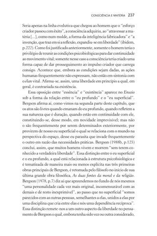 consciência e matéria  237
Seria apenas na linha evolutiva que chegou ao homem que o “esforço
criadorpassoucomêxito”,aconsciênciaadquiriu,ao“atravessarama-
téria [...], como num molde, a forma da inteligência fabricadora” e “a
invenção,quetrazemsiareflexão,expandiu-seemliberdade”(ibidem,
p.222).Comofoijustificadoanteriormente, somenteo homemteria o
privilégiodereunirascondiçõespsicobiológicasparadarcontinuidade
aomovimentovital;somentenessecasoaconsciênciateriacriadouma
forma capaz de dar prosseguimento ao impulso criador que carrega
consigo. Acontece que, embora as condições sejam dadas, as ações
humanas frequentemente não expressam, não estão em sintonia com
o élan vital. Afirma-se, assim, uma liberdade em princípio a qual, em
geral, é contrariada na existência.
Essa oposição entre “essência” e “existência” aparece no Ensaio
sob a forma da relação entre o “eu profundo” e o “eu superficial”.
Bergson afirma aí, como vimos na segunda parte deste capítulo, que
os atos são livres quando emanam do eu profundo, quando refletem a
sua natureza que é duração, quando estão em continuidade com ele,
constituindo-se, desse modo, em novidade imprevisível; mas não
o são frequentemente por serem determinados exteriormente, por
provirem de nosso eu superficial o qual se relaciona com o mundo na
perspectiva do espaço, desse eu parasita que invade frequentemente
o outro em razão das necessidades práticas. Bergson (1988b, p.125)
conclui, assim, que muitos homens vivem e morrem “sem terem co-
nhecido a verdadeira liberdade”. Essa distinção entre o eu superficial
e o eu profundo, a qual está relacionada à estrutura psicofisiológica e
é tematizada de maneira mais ou menos explícita nas três primeiras
obras principais de Bergson, é retomada pelo filósofo no início de sua
última grande obra filosófica, As duas fontes da moral e da religião.
Bergson (1978, p.7) diz aí que apreendemos no fundo de nós mesmos
“uma personalidade cada vez mais original, incomensurável com as
demais e de resto inexprimível”, ao passo que no superficial “somos
parecidos com as outras pessoas, semelhantes a elas, unidos a elas por
uma disciplina que cria entre elas e nós uma dependência recíproca”.
Essa distinção remete-nos a um outro aspecto da liberdade no pensa-
mentodeBergsonoqual,emboratenhasidovezououtraconsiderado,
 