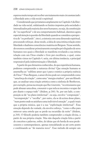 238 jonas gonçalves coelho
esperoumuitotempoatéreceberumtratamentomaiscircunstanciado:
a liberdade ante a vida social e espiritual.
ConsiderandoquejátratamosamplamentenoCapítulo4daliber-
dade na vida social, enfatizando os limites impostos pela sociedade e
internalizadospelamaioriadossereshumanos,ouseja,daconstituição
do “eu superficial” e de seu comportamento habitual, daremos agora
especialatençãoàquestãodaliberdadequandoseconsideraaperspec-
tivado“euprofundo”,istoé,asintoniacomumadimensãoespiritual,
procurando reforçar, desse modo, a ideia de uma íntima relação entre
liberdadeedualismoconsciênciaematériaemBergson.Nessesentido,
deveremosconsiderarprimeiramenteexemplosprivilegiadosdeseres
humanos nos quais a liberdade se manifesta revelando a sua íntima
relação com um Deus criador e livre por excelência, o qual, como
também vimos no Capítulo 4, seria, em última instância, o principal
responsável pela indeterminação e liberdade.
Apartirdequeelementosconhecidos,dequeexperiênciahumana,
podemos compreender a natureza divina? Que emoção humana se
assemelha ao “sublime amor que é para o místico a própria essência
deDeus”?ParaBergson,oamordivinopodesercompreendidocomo
“umaforçadecriação”,comouma“energiacriadora”,porumfilósofo
que, ao analisar uma criação artística como a sinfonia de Beethoven,
porexemplo,pensanaemoçãoquelheéinerente,“noentusiasmoque
pode abrasar uma alma, consumir o que nela se encontra e ocupar daí
por diante o espaço todo” (ibidem, p.268). Se, por um lado, a com-
posição se dá “no plano intelectual”, ou seja, envolve “composição”,
“recomposição” e “escolha”, por outro, ela se dá acima desse plano,
“num ponto onde se aninhava uma indivisível emoção”, a qual é mais
que a própria música, que é a sua “explicitação intelectual”. Essa
emoção depende da vontade, ela envolve esforço, “como o olho para
entrever uma estrela que se perde na escuridão da noite” (ibidem,
p.268). O filósofo poderia também compreender a criação divina, a
partir de sua própria criação. Mas não daquela criação feita a partir
de conceitos e palavras, enfim, de ideias que ele herda de seus prede-
cessores e contemporâneos, apenas remodelando-as até certo ponto
e combinando-as “de maneira nova”. Esse método dá sempre um
 