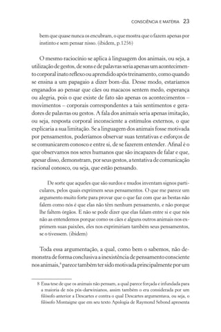consciência e matéria  23
bem que quase nunca os encubram, o que mostra que o fazem apenas por
instinto e sem pensar nisso. (ibidem, p.1256)
O mesmo raciocínio se aplica à linguagem dos animais, ou seja, a
utilizaçãodegestos,desonsedepalavrasseriaapenasumacontecimen-
tocorporalinatoreflexoouaprendidoapóstreinamento,comoquando
se ensina a um papagaio a dizer bom-dia. Desse modo, estaríamos
enganados ao pensar que cães ou macacos sentem medo, esperança
ou alegria, pois o que existe de fato são apenas os acontecimentos –
movimentos – corporais correspondentes a tais sentimentos e gera-
dores de palavras ou gestos. A fala dos animais seria apenas imitação,
ou seja, resposta corporal inconsciente a estímulos externos, o que
explicaria a sua limitação. Se a linguagem dos animais fosse motivada
por pensamentos, poderíamos observar suas tentativas e esforços de
se comunicarem conosco e entre si, de se fazerem entender. Afinal é o
que observamos nos seres humanos que são incapazes de falar e que,
apesardisso,demonstram,porseusgestos,atentativadecomunicação
racional conosco, ou seja, que estão pensando.
De sorte que aqueles que são surdos e mudos inventam signos parti-
culares, pelos quais exprimem seus pensamentos. O que me parece um
argumento muito forte para provar que o que faz com que as bestas não
falem como nós é que elas não têm nenhum pensamento, e não porque
lhe faltem órgãos. E não se pode dizer que elas falam entre si e que nós
não as entendemos porque como os cães e alguns outros animais nos ex-
primem suas paixões, eles nos exprimiriam também seus pensamentos,
se o tivessem. (ibidem)
Toda essa argumentação, a qual, como bem o sabemos, não de-
monstradeformaconclusivaainexistênciadepensamentoconsciente
nosanimais,8
parecetambémtersidomotivadaprincipalmenteporum
	 8	Essa tese de que os animais não pensam, a qual parece forçada e infundada para
a maioria de nós pós-darwinianos, assim também o era considerada por um
filósofo anterior a Descartes e contra o qual Descartes argumentava, ou seja, o
filósofo Montaigne que em seu texto Apologia de Raymond Sebond apresenta
 