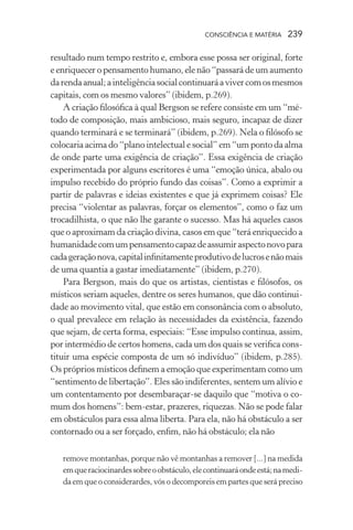 consciência e matéria  239
resultado num tempo restrito e, embora esse possa ser original, forte
e enriquecer o pensamento humano, ele não “passará de um aumento
darendaanual;ainteligênciasocialcontinuaráavivercomosmesmos
capitais, com os mesmo valores” (ibidem, p.269).
A criação filosófica à qual Bergson se refere consiste em um “mé-
todo de composição, mais ambicioso, mais seguro, incapaz de dizer
quando terminará e se terminará” (ibidem, p.269). Nela o filósofo se
colocaria acima do “plano intelectual e social” em “um ponto da alma
de onde parte uma exigência de criação”. Essa exigência de criação
experimentada por alguns escritores é uma “emoção única, abalo ou
impulso recebido do próprio fundo das coisas”. Como a exprimir a
partir de palavras e ideias existentes e que já exprimem coisas? Ele
precisa “violentar as palavras, forçar os elementos”, como o faz um
trocadilhista, o que não lhe garante o sucesso. Mas há aqueles casos
que o aproximam da criação divina, casos em que “terá enriquecido a
humanidadecomumpensamentocapazdeassumiraspectonovopara
cadageraçãonova,capitalinfinitamenteprodutivodelucrosenãomais
de uma quantia a gastar imediatamente” (ibidem, p.270).
Para Bergson, mais do que os artistas, cientistas e filósofos, os
místicos seriam aqueles, dentre os seres humanos, que dão continui-
dade ao movimento vital, que estão em consonância com o absoluto,
o qual prevalece em relação às necessidades da existência, fazendo
que sejam, de certa forma, especiais: “Esse impulso continua, assim,
por intermédio de certos homens, cada um dos quais se verifica cons-
tituir uma espécie composta de um só indivíduo” (ibidem, p.285).
Os próprios místicos definem a emoção que experimentam como um
“sentimento de libertação”. Eles são indiferentes, sentem um alívio e
um contentamento por desembaraçar-se daquilo que “motiva o co-
mum dos homens”: bem-estar, prazeres, riquezas. Não se pode falar
em obstáculos para essa alma liberta. Para ela, não há obstáculo a ser
contornado ou a ser forçado, enfim, não há obstáculo; ela não
remove montanhas, porque não vê montanhas a remover [...] na medida
emqueraciocinardessobreoobstáculo,elecontinuaráondeestá;namedi-
da em que o considerardes, vós o decomporeis em partes que será preciso
 