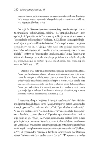 240 jonas gonçalves coelho
transpor uma a uma; o pormenor da decomposição pode ser ilimitado,
nada assegura que o esgotareis. Mas podeis rejeitar o conjunto, em bloco,
se o negardes. (ibidem, p.51)
Comojáfoiditoanteriormente,aemoçãoqueomísticoexperimen-
ta e manifesta “sob uma forma original” é o “impulso de amor” – por
oposição à “pressão social” –, amor que Bergson considera como a
“essência do esforço criador” (ibidem, p.97). Essas “almas privilegia-
das”, que segundo o filósofo são como “uma espécie nova composta
de um indivíduo único”, já que nelas o élan vital consegue resultados
que“nãopoderiaserobtidoimediatamenteparaoconjuntodahuma-
nidade”,sentem-se“aparentadasatodasasalmas”,oquefazcomque
nãoseatenhamapenasaoslimitesdogrupotalcomoestabelecidopela
natureza, mas que se portem “para com a humanidade num ímpeto
de amor” (ibidem, p.97):
Amor ao qual cada um deles imprime a marca de sua personalidade.
Amor que é então em cada um deles um sentimento inteiramente novo,
capaz de transpor a vida humana para outra tonalidade. Amor que faz
comquecadaumdelessejaamadoassimporsimesmo,equeporele,para
ele, outros homens deixarão sua alma se abrir ao amor da humanidade.
Amor que poderá também transmitir-se por intermédio de uma pessoa
que esteja ligada a eles ou à lembrança que esteja viva deles, e que tenha
moldado sua vida nesse modelo. (ibidem, p.102)
ÉnessesentidoqueBergsonafirmaqueéerrôneodefiniromisticis-
moapartirdequalidades,como“visão,transporte,êxtase”,associadas
àinação,poisos“verdadeirosmísticos”são“grandeshomensdeação”.
Oqueelessentemcomo“ímpetodeamor”é“anecessidadedeespalhar
emvoltadelesoquereceberam”.Éporissoqueelesenvolvemmuitos
que estão ao seu redor: “A emoção criadora que agitava essas almas
privilegiadas,equeeraumtransbordamentodevitalidade,irradiou-se
emvoltadelas:entusiastas,elasirradiavamumentusiasmoquejamais
seextinguiucompletamenteequepodesemprereacender-se”(ibidem,
p.97). A emoção dos místicos é também caracterizada por Bergson
como “entusiasmo da marcha para a frente”. “Progresso e marcha
 