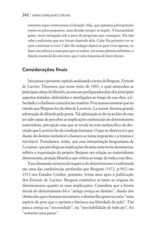 242 jonas gonçalves coelho
natureza ergue contra nossa civilização. Mas, que optemos pelos grandes
meios ou pelos pequenos, uma decisão sempre se impõe. A humanidade
geme, meio esmagada sob o peso do progresso que conseguiu. Ela não
sabe o suficiente que seu futuro depende dela. Cabe-lhe primeiro ver se
quer continuar a viver. Cabe-lhe indagar depois se quer viver apenas, ou
fazer um esforço a mais para que se realize, em nosso planeta refratário, a
função essencial do universo, que é uma máquina de fazer deuses.
Considerações finais
IniciamosopresentecapítuloanalisandootextodeBergson,Extraits
de Lucrèce. Dissemos que nesse texto de 1883, o qual antecedeu as
principaisobrasdofilósofo,jáestavamprefiguradosdoisdosprincipais
aspectos tratados, defendidos e interligados ao longo de sua obra, a li-
berdadeeodualismoconsciênciaematéria.Procuramosmostrarqueno
estudo que Bergson fez da obra de Lucrécio, La nature, há uma grande
admiração do filósofopelopoeta.Tal admiraçãose devia ao fato de esse
ter sido capaz de perceber as implicações existenciais do determinismo
materialista, percepção essa que se revela no tom melancólico da des-
criçãoqueLucréciofazdacondiçãohumana.Oqueseobservaaíéque
diante do destino inelutável o homem se torna impotente e a tristeza é
inevitável. Postulamos, então, que essa interpretação bergsoniana de
Lanature,queprivilegiaasimplicaçõesdeumacertateoriadanatureza,
refletia a inquietação do próprio Bergson em relação ao materialismo
determinista, posição filosófica que critica ao longo de toda a sua obra.
Essa dimensão existencial negativa do determinismo é reafirmada
em uma das conferências proferidas por Bergson (1972, p.982) em
1913 nos Estados Unidos, portanto, trinta anos após a publicação
dos Extraits de Lucrèce. Bergson estabelece aí tanto as origens do
determinismo quanto as suas implicações. Considera que a forma
inicial do determinismo foi a “antiga crença no destino”; diante dos
obstáculosqueohomemencontrava,odestinolheapareciacomo“uma
espécie de peso que o oprimia e limitava sua liberdade de ação”. Daí
para a crença na “necessidade”, na “inevitabilidade de todo ato”, foi
“somente uma passo”.
 