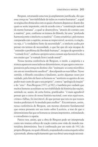 consciência e matéria  243
Bergson, retomando uma tese já amplamente justificada, diz que
essa crença na “inevitabilidade de todos os eventos humanos”, a qual
seoriginadosobstáculoscomosquaisohomemdeparavaediantedos
quais se sente impotente, está de acordo com a “constituição natural
da mente humana”, a qual se desenvolveu “através do contato com
a matéria”, pois, conforme os termos do filósofo, há uma “profunda
harmoniaentreointelectoeamatéria”.Comoamatériaé,pelomenos
comparada com o espírito, avessa ao imprevisível, ao novo, à criação,
ou seja, é “a verdadeira fonte da necessidade”, o intelecto acaba por
pensar em termos de necessidade, o que faz que ele seja incapaz de
“entender o problema da liberdade humana”, incapaz de apreender a
“vontade livre”, embora o próprio senso comum seja favorável a ela e
nos ensine que “a vontade livre é saúde moral”.
Nessa mesma conferência de Bergson, o medo, a angústia e a
tristezaaparecemassociadosaodeterminismo,sóqueagoracomores-
ponsáveis pela crença no destino: eles “insinuam-se como micróbios
emumsermoralmentesaudável”,desculpandoassuasfalhas.Nesse
sentido, o filósofo considera o fatalismo, aceito algumas vezes por
vaidade, pelo fato de fazer os homens se “sentirem os agentes de um
poder mais vasto do que o seu próprio”, como a “apologia da inação”
e do “erro”. Para Bergson (1972, p.982), é também por vaidade que
muitos homens acreditam na inevitabilidade da história das nações,
sentindo-se, assim, de certa forma, gratificados: “é mais agradável
pensar que o curso de nossa história nacional, com seus equívocos,
crimes e falhas, foi inevitável, do que pensar que nós ou que nossos
irmãos poderiam tê-lo mudado para melhor”. Encontramos, assim,
nessa conferência de Bergson, um mesmo elemento fundamental
que estava presente em seu texto sobre Lucrécio, a tese de que o
determinismo faz que os homens se sintam impotentes, estimulando
o comodismo e a apatia.
Parece-nos, assim, que a obra de Bergson pode ser interpretada
como um imenso esforço de reação contra essa visão de mundo ma-
terialista determinista. Isso é confirmado por um texto de 1912 do
próprioBergson,noqualofilósofo,respondendoaumaenquetesobre
ajuventude,afirmaexplicitamentequesuaobraéumareaçãonecessá-
 