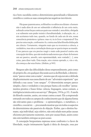 244 jonas gonçalves coelho
ria e bem-sucedida contra o determinismo generalizado e falsamente
científico e contra as suas consequências negativas inevitáveis:
Háquasequarentaanos,osfilósofoseossábiosnosdiziam:ohomem
não é nada além de um ser submetido à influência de um certo meio,
sofrendocertasforçascontraasquaissuavontadeé,semefeito,obrigada
a se submeter sem poder resistir à hereditariedade, à educação, etc., e
nós aceitamos tudo isso, quando, no fundo de cada um de nós, nossa
consciência protestava e gritava: mas vá, tu és livre e responsável! Era
preciso uma reação, confessemo-lo, contra essa falsa filosofia disfarçada
em ciência. Certamente, ninguém mais que eu reverencia a ciência, a
verdadeira, mas não a contrafação desta que se queria impor ao mundo.
E me pareceu que era preciso reagir o mais cedo possível contra esta
concepção tão falsa, que não tenderia nada menos que a fazer do homem
um ser passivo, amorfo, sem espontaneidade, sem vontade [...], uma
coisa, para dizer tudo. Esta reação, nós a temos operado, e, vós o vês,
ela começa a dar seus frutos. (ibidem, p.969)
Bergson sabe das dificuldades desse empreendimento, pois como
eleprópriodiz,emqualquerdiscussãoacercadaliberdade,odetermi-
nista“pareceestarcomarazão”,mesmoqueelesejanovatoedefenda
displicentementesuacausadiantedeum“adversárioexperiente”que
defenda a sua causa “com sangue”. O determinista sempre parece
simples, claro e verdadeiro e isso porque basta a ele recolher “pensa-
mentos prontos e frases feitas: ciência, linguagem, senso comum, a
inteligênciainteiraestáaseuserviço”(Bergson,1993a,p.33). Atarefa
do filósofo consiste, assim, em remar contra a maré. Ele a empreende
entrando em todos os campos do conhecimento que de alguma forma
são relevantes para o problema – o epistemológico, o metafísico, o
científico,osocialetc.–,procurandomostrarqueemtodososaspectos
do determinismo são passíveis de objeção. Enfim, que o destino hu-
mano, seja individual, seja coletivo, não está selado nem pelas causas
eficientes previamente existentes, nem por causas finais, assim como
não está também entregue ao puro acaso.
A concepção bergsoniana expressa nesse confronto é a favor da
liberdade, noção intimamente ligada à ideia de duração, essa por
 