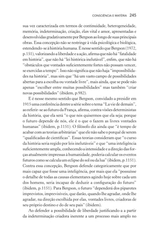 consciência e matéria  245
sua vez caracterizada em termos de continuidade, heterogeneidade,
memória, indeterminação, criação, élan vital e amor, apresentadas e
desenvolvidasgradativamenteporBergsonaolongodesuasprincipais
obras. Essa concepção não se restringe à vida psicológica e biológica,
estendendo-seàhistóriahumana.ÉnessesentidoqueBergson(1972,
p.151),valorizandoaliberdadeeaação,afirmaquenãohá“fatalidade
em história”, que não há “lei histórica inelutável”, enfim, que não há
“obstáculos que vontades suficientemente fortes não possam vencer,
se exercidas a tempo”. Isso não significa que não haja “impossibilida-
des na história”, mas sim que “há um vasto campo de possibilidades
abertas para a escolha ou vontade livre”, mais ainda, que se pode não
apenas “escolher entre muitas possibilidades” mas também “criar
novas possibilidades” (ibidem, p.982).
E é nesse mesmo sentido que Bergson, convidado a presidir em
1915umaconferênciadentreasériesobreotema“Laviededemain”,
ao referir-se ao futuro da França, afirma, contra visões deterministas
da história, que ela será “o que nós quisermos que ela seja; porque
o futuro depende de nós, ele é o que o fazem as livres vontades
humanas” (ibidem, p.1151). O filósofo diz ainda que “é tempo de
acabar com as teorias arbitrárias” que ele não sabe o porquê de serem
“qualificadas de científicas”. Essas teorias consideram que “o curso
da história seria regido por leis inelutáveis” e que “uma inteligência
suficientementeampla,conhecendoaintensidadeeadireçãodasfor-
ças atualmente impressas à humanidade, poderia calcular os eventos
futuroscomosecalculaumeclipsedosoloudalua”(ibidem,p.1151).
Contra essa concepção, Bergson defende categoricamente que por
mais capaz que fosse uma inteligência, por mais que ela “possuísse
o detalhe de todas as causas elementares agindo hoje sobre cada um
dos homens, seria incapaz de deduzir a configuração do futuro”
(ibidem, p.1151). Para Bergson, o futuro “dependerá dos piparotes
imprevistos, imprevisíveis, que darão, quando lhe agradar, onde lhe
agradar, na direção escolhida por elas, vontades livres, criadoras de
seu próprio destino e do de seu país” (ibidem).
Ao defender a possibilidade de liberdade justificando-a a partir
da indeterminação criadora inerente a um processo mais amplo no
 