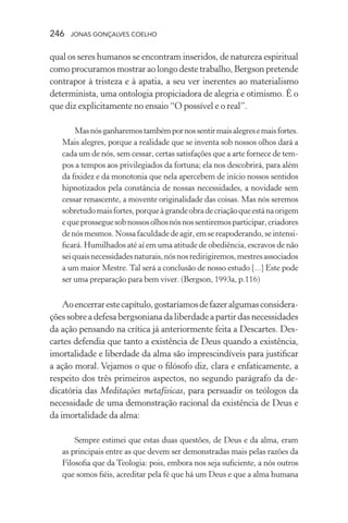 246 jonas gonçalves coelho
qual os seres humanos se encontram inseridos, de natureza espiritual
como procuramos mostrar ao longo deste trabalho, Bergson pretende
contrapor à tristeza e à apatia, a seu ver inerentes ao materialismo
determinista, uma ontologia propiciadora de alegria e otimismo. É o
que diz explicitamente no ensaio “O possível e o real”.
Masnósganharemostambémpornossentirmaisalegresemaisfortes.
Mais alegres, porque a realidade que se inventa sob nossos olhos dará a
cada um de nós, sem cessar, certas satisfações que a arte fornece de tem-
pos a tempos aos privilegiados da fortuna; ela nos descobrirá, para além
da fixidez e da monotonia que nela apercebem de início nossos sentidos
hipnotizados pela constância de nossas necessidades, a novidade sem
cessar renascente, a movente originalidade das coisas. Mas nós seremos
sobretudomaisfortes,porqueàgrandeobradecriaçãoqueestánaorigem
equeprosseguesobnossosolhosnósnossentiremosparticipar,criadores
de nós mesmos. Nossa faculdade de agir, em se reapoderando, se intensi-
ficará. Humilhados até aí em uma atitude de obediência, escravos de não
seiquaisnecessidadesnaturais,nósnosredirigiremos,mestresassociados
a um maior Mestre. Tal será a conclusão de nosso estudo [...] Este pode
ser uma preparação para bem viver. (Bergson, 1993a, p.116)
Aoencerrarestecapítulo,gostaríamosdefazeralgumasconsidera-
ções sobre a defesa bergsoniana da liberdade a partir das necessidades
da ação pensando na crítica já anteriormente feita a Descartes. Des-
cartes defendia que tanto a existência de Deus quando a existência,
imortalidade e liberdade da alma são imprescindíveis para justificar
a ação moral. Vejamos o que o filósofo diz, clara e enfaticamente, a
respeito dos três primeiros aspectos, no segundo parágrafo da de-
dicatória das Meditações metafísicas, para persuadir os teólogos da
necessidade de uma demonstração racional da existência de Deus e
da imortalidade da alma:
Sempre estimei que estas duas questões, de Deus e da alma, eram
as principais entre as que devem ser demonstradas mais pelas razões da
Filosofia que da Teologia: pois, embora nos seja suficiente, a nós outros
que somos fiéis, acreditar pela fé que há um Deus e que a alma humana
 