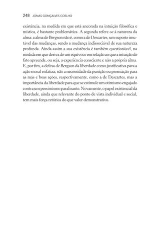 248 jonas gonçalves coelho
existência, na medida em que está ancorada na intuição filosófica e
mística, é bastante problemática. A segunda refere-se à natureza da
alma:aalmadeBergson nãoé, comoa de Descartes,umsuporteimu-
tável das mudanças, sendo a mudança indissociável de sua natureza
profunda. Ainda assim a sua existência é também questionável, na
medidaemquederivadeumequívocoemrelaçãoaoqueaintuiçãode
fato apreende, ou seja, a experiência consciente e não a própria alma.
E, por fim, a defesa de Bergson da liberdade como justificativa para a
ação moral enfatiza, não a necessidade da punição ou premiação para
as más e boas ações, respectivamente, como a de Descartes, mas a
importânciadaliberdadeparaqueseestimuleumotimismoengajado
contraumpessimismoparalisante.Novamente,opapelexistencialda
liberdade, ainda que relevante do ponto de vista individual e social,
tem mais força retórica do que valor demonstrativo.
 