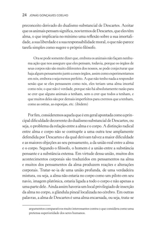 24 jonas gonçalves coelho
preconceito derivado do dualismo substancial de Descartes. Aceitar
queosanimaispensamsignifica,nostermosdeDescartes,queelestêm
alma, o que implicaria no mínimo uma reflexão sobre a sua imortali-
dade,asualiberdadeeasuaresponsabilidademoral,oquenãoparece
tarefa simples como sugere o próprio filósofo.
Orasepodesomentedizerque,emboraosanimaisnãofaçamnenhu-
ma ação que nos assegure que eles pensam, todavia, porque os órgãos de
seus corpos não são muito diferentes dos nossos, se pode conjecturar que
hajaalgumpensamentojuntoaessesórgãos,assimcomoexperimentamos
em nós, embora o seja menos perfeito. A que não tenho nada a responder
senão que se eles pensassem como nós, eles teriam uma alma imortal
como nós; o que não é verdade, porque não há absolutamente razão para
se crer que alguns animais a tenham, sem o crer que todos a tenham, e
que muitos deles são por demais imperfeitos para crermos que a tenham,
como as ostras, as esponjas, etc. (ibidem)
Porfim,consideremosaquelaqueéemgeralapontadacomoaprin-
cipaldificuldadedecorrentedodualismosubstancialdeDescartes,ou
seja, o problema da relação entre a alma e o corpo. A distinção radical
entre alma e corpo não se contrapõe a uma outra tese amplamente
defendida por Descartes e da qual derivam talvez a maior dificuldade
e as maiores objeções ao seu pensamento, a da união real entre a alma
e o corpo. Segundo o filósofo, o homem é a união entre a substância
pensante e a substância extensa. Em virtude dessa união, muitos dos
acontecimentos corporais são traduzidos em pensamentos na alma
e muitos dos pensamentos da alma produzem reações e alterações
corporais. Tratar-se-ia de uma união profunda, de uma verdadeira
mistura, ou seja, a alma não estaria no corpo como um piloto em seu
navio, imagem platônica, estaria ligada a todo o corpo e não apenas a
umapartedele.Aindaassimhaveriaumlocalprivilegiadodeinserção
da alma no corpo, a glândula pineal localizada no cérebro. Em outras
palavras, a alma de Descartes é uma alma encarnada, ou seja, trata-se
argumentos comparativos muito interessantes contra o que considera como uma
pretensa superioridade dos seres humanos.
 
