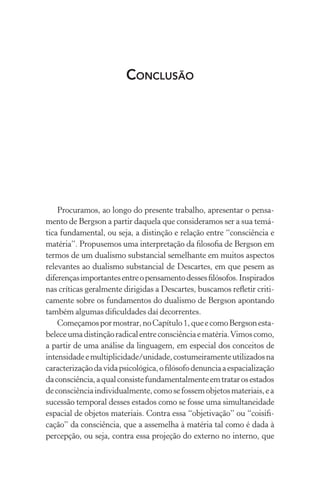 Procuramos, ao longo do presente trabalho, apresentar o pensa-
mento de Bergson a partir daquela que consideramos ser a sua temá-
tica fundamental, ou seja, a distinção e relação entre “consciência e
matéria”. Propusemos uma interpretação da filosofia de Bergson em
termos de um dualismo substancial semelhante em muitos aspectos
relevantes ao dualismo substancial de Descartes, em que pesem as
diferençasimportantesentreopensamentodessesfilósofos.Inspirados
nas críticas geralmente dirigidas a Descartes, buscamos refletir criti-
camente sobre os fundamentos do dualismo de Bergson apontando
também algumas dificuldades daí decorrentes.
Começamospormostrar,noCapítulo1,queecomoBergsonesta-
beleceumadistinçãoradicalentreconsciênciaematéria.Vimoscomo,
a partir de uma análise da linguagem, em especial dos conceitos de
intensidadeemultiplicidade/unidade,costumeiramenteutilizadosna
caracterizaçãodavidapsicológica,ofilósofodenunciaaespacialização
daconsciência,aqualconsistefundamentalmenteemtratarosestados
deconsciênciaindividualmente,comosefossemobjetosmateriais,ea
sucessão temporal desses estados como se fosse uma simultaneidade
espacial de objetos materiais. Contra essa “objetivação” ou “coisifi-
cação” da consciência, que a assemelha à matéria tal como é dada à
percepção, ou seja, contra essa projeção do externo no interno, que
Conclusão
 
