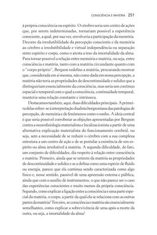 consciência e matéria  251
à própria consciência ou espírito. O cérebro seria um centro de ações
que, por serem indeterminadas, tornariam possível a experiência
consciente,aqual,porsuavez,envolveriaaparticipaçãodamemória.
Decorre da irredutibilidade da percepção consciente e da memória
ao cérebro a irredutibilidade e virtual independência ou separação
entre espírito e corpo, como o atesta a tese da imortalidade da alma.
Para tornar possível a relação entre memória e matéria, ou seja, entre
consciência e matéria, tanto com a matéria circundante quanto com
o “corpo próprio”, Bergson redefine a matéria, procurando mostrar
que,consideradaemsimesma,nãocomodadaemnossapercepção,a
matéria não teria as propriedades de descontinuidade e solidez que a
distinguiriam essencialmente da consciência, mas seria um contínuo
espacialetemporalcomoqualaconsciência,continuidadetemporal,
manteria uma relação constante e intrínseca.
Destacamostambém,aqui,duasdificuldadesprincipais.Aprimei-
radelasrefere-seàinterpretaçãodualistabergsonianadaspatologiasde
percepção, de memória e de fenômenos como o sonho. A ideia central
é que seria possível corroborar as objeções apresentadas por Bergson
contra a neurofisiologia materialista e localizacionista a partir de uma
alternativa explicação materialista do funcionamento cerebral, ou
seja, sem a necessidade de se reduzir o cérebro com a sua complexa
estrutura a um centro de ação e de se postular a existência de um es-
pírito ou alma irredutível à matéria. A segunda dificuldade, de fato,
um conjunto de dificuldades, diz respeito à relação entre consciência
e matéria. Primeiro, ainda que se retirem da matéria as propriedades
de descontinuidade e solidez e se a defina como uma espécie de fluido
ou energia, parece que ela continua sendo caracterizada como algo
físico e, nesse sentido, passível de uma apreensão externa e pública,
ainda que com o auxílio de instrumentos, o que não parece ser o caso
das experiências conscientes e muito menos da própria consciência.
Segundo,comoexplicaraligaçãoentreaconsciênciaeumaparteespe-
cial da matéria, o corpo, a partir da qual ela se relaciona com as outras
partesdamatéria?Terceiro,seconsciênciaematériasãoessencialmente
semelhantes, como explicar a sobrevivência de uma após a morte da
outra, ou seja, a imortalidade da alma?
 