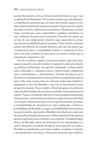 254 jonas gonçalves coelho
questão diz respeito, como já colocamos anteriormente, ao que é que
se apreende imediatamente. Procuramos mostrar que, para Bergson,
é a experiência consciente que, em suas várias formas, aparece como
essencialmentedistintadamatériaeinexprimívelporconceitos,alguns
dos quais, inclusive, deformam a sua natureza. Mas Bergson vai mais
longe e postula que o que é apreendido é a própria consciência, ou
seja, o substrato dos processos conscientes. Esse salto nos sugere que
se trata de um conhecimento intuitivo cujas características seriam
maisdeirracionalidadedoquedeimediatez.Nessesentido,aintuição
mística não diferiria da intuição filosófica, pois não nos parece que
a existência da alma, a imortalidade da alma e a existência de Deus
sejam um dado imediato da consciência no mesmo sentido que as
experiências conscientes o são.
Por fim, no último capítulo, procuramos refazer o percurso berg-
soniano tomando como fio condutor o tratamento dado pelo filósofo
ao problema da liberdade, em especial, enfatizando a íntima relação
entre a liberdade e o dualismo contra a íntima relação estabelecida
entre o materialismo e o determinismo. Partindo da ideia de que a
liberdadeécondiçãodaaçãomoralaqualdariaumsignificadoespecial
para a vida, tudo se passa como se se devesse a todo custo estabelecer
argumentos a favor da liberdade e que isso só fosse possível numa
perspectiva dualista. Nesse sentido, a liberdade aparece inicialmente
comoumdadoimediatodaconsciência,portanto,comocoextensivado
espírito.Tratava-seentãodeconfrontá-lacomasposiçõesmaterialistas
deterministas e reducionistas em relação ao corpo humano individual
e à evolução e natureza dos seres vivos em geral mostrando, primeiro,
a irredutibilidade da consciência ao corpo justificando os limites e
possibilidadesdaliberdadee,aseguir,airredutibilidadedaconsciência
em geral à matéria, apontando a liberdade individual como expressão
deumaindeterminaçãodoprocessoevolutivoinseparáveldanatureza
daforçaespiritualemseuconfrontocomamatéria.Afundamentação
última da liberdade advém da afirmação de um espiritualismo no
qual se destacam a existência de alguns seres especiais nos quais a
liberdade se manifestaria como força criadora, os artistas e cientistas
e, principalmente, os místicos. Procuramos aí mostrar que as dificul-
 