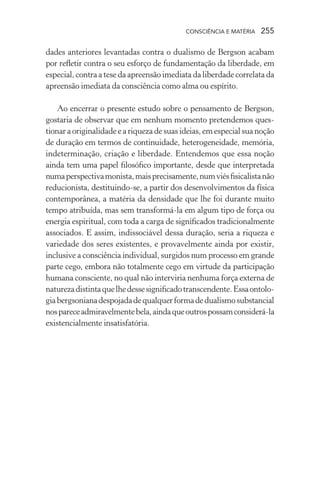 consciência e matéria  255
dades anteriores levantadas contra o dualismo de Bergson acabam
por refletir contra o seu esforço de fundamentação da liberdade, em
especial, contra a tese da apreensão imediata da liberdade correlata da
apreensão imediata da consciência como alma ou espírito.
	
Ao encerrar o presente estudo sobre o pensamento de Bergson,
gostaria de observar que em nenhum momento pretendemos ques-
tionar a originalidade e a riqueza de suas ideias, em especial sua noção
de duração em termos de continuidade, heterogeneidade, memória,
indeterminação, criação e liberdade. Entendemos que essa noção
ainda tem uma papel filosófico importante, desde que interpretada
numaperspectivamonista,maisprecisamente,numviésfisicalistanão
reducionista, destituindo-se, a partir dos desenvolvimentos da física
contemporânea, a matéria da densidade que lhe foi durante muito
tempo atribuída, mas sem transformá-la em algum tipo de força ou
energia espiritual, com toda a carga de significados tradicionalmente
associados. E assim, indissociável dessa duração, seria a riqueza e
variedade dos seres existentes, e provavelmente ainda por existir,
inclusive a consciência individual, surgidos num processo em grande
parte cego, embora não totalmente cego em virtude da participação
humana consciente, no qual não interviria nenhuma força externa de
naturezadistintaquelhedessesignificadotranscendente.Essaontolo-
giabergsonianadespojadadequalquerformadedualismosubstancial
nospareceadmiravelmentebela,aindaqueoutrospossamconsiderá-la
existencialmente insatisfatória.
 