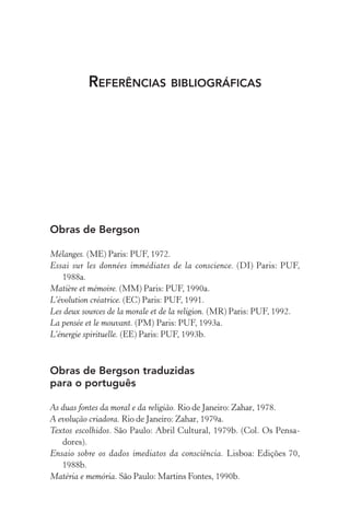 Referências bibliográficas
Obras de Bergson
Mélanges. (ME) Paris: PUF, 1972.
Essai sur les données immédiates de la conscience. (DI) Paris: PUF,
1988a.
Matière et mémoire. (MM) Paris: PUF, 1990a.
L’évolution créatrice. (EC) Paris: PUF, 1991.
Les deux sources de la morale et de la religion. (MR) Paris: PUF, 1992.
La pensée et le mouvant. (PM) Paris: PUF, 1993a.
L’énergie spirituelle. (EE) Paris: PUF, 1993b.
Obras de Bergson traduzidas
para o português
As duas fontes da moral e da religião. Rio de Janeiro: Zahar, 1978.
A evolução criadora. Rio de Janeiro: Zahar, 1979a.
Textos escolhidos. São Paulo: Abril Cultural, 1979b. (Col. Os Pensa-
dores).
Ensaio sobre os dados imediatos da consciência. Lisboa: Edições 70,
1988b.
Matéria e memória. São Paulo: Martins Fontes, 1990b.
 