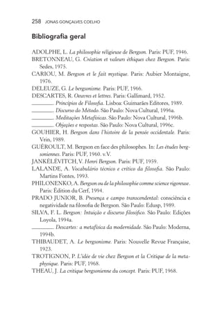258 jonas gonçalves coelho
Bibliografia geral
ADOLPHE, L. La philosophie réligieuse de Bergson. Paris: PUF, 1946.
BRETONNEAU, G. Création et valeurs éthiques chez Bergson. Paris:
Sedes, 1975.
CARIOU, M. Bergson et le fait mystique. Paris: Aubier Montaigne,
1976.
DELEUZE, G. Le bergsonisme. Paris: PUF, 1966.
DESCARTES, R. Oeuvres et lettres. Paris: Gallimard, 1952.
. Princípios de Filosofia. Lisboa: Guimarães Editores, 1989.
. Discurso do Método. São Paulo: Nova Cultural, 1996a.
. Meditações Metafísicas. São Paulo: Nova Cultural, 1996b.
. Objeções e respostas. São Paulo: Nova Cultural, 1996c.
GOUHIER, H. Bergson dans l’histoire de la pensée occidentale. Paris:
Vrin, 1989.
GUÉROULT, M. Bergson en face des philosophes. In: Les études berg-
soniennes. Paris: PUF, 1960. v.V.
JANKÉLÉVITCH,V. Henri Bergson. Paris: PUF, 1959.
LALANDE, A. Vocabulário técnico e crítico da filosofia. São Paulo:
Martins Fontes, 1993.
PHILONENKO,A.Bergson ou de la philosophie comme science rigoreuse.
Paris: Édition du Cerf, 1994.
PRADO JUNIOR, B. Presença e campo transcendental: consciência e
negatividade na filosofia de Bergson. São Paulo: Edusp, 1989.
SILVA, F. L. Bergson: Intuição e discurso filosófico. São Paulo: Edições
Loyola, 1994a.
. Descartes: a metafísica da modernidade. São Paulo: Moderna,
1994b.
THIBAUDET, A. Le bergsonisme. Paris: Nouvelle Revue Française,
1923.
TROTIGNON, P. L’idée de vie chez Bergson et la Critique de la meta-
physique. Paris: PUF, 1968.
THEAU, J. La critique bergsonienne du concept. Paris: PUF, 1968.
 