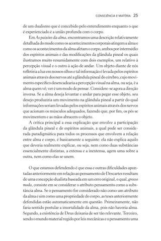 consciência e matéria  25
de um dualismo que é concebido pelo entendimento enquanto o que
é experienciado é a união profunda com o corpo.
EmAs paixões da alma,encontramosumadescriçãorelativamente
detalhadadomodocomoosacontecimentoscorporaisatingemaalmae
comoosacontecimentosdaalmaafetamocorpo,ambosporintermédio
dos espíritos animais e das modificações da glândula pineal os quais
ilustramos muito resumidamente com dois exemplos, um relativo à
percepção visual e o outro à ação de andar. Um objeto diante de nós
refletiriaaluzemnossosolhosetalinformaçãoélevadapelosespíritos
animaisatravésdosnervosatéaglândulapinealdocérebro,cujomovi-
mentoespecíficodesencadeariaapercepçãovisualnaalma,ouseja,éa
almaquemvê;veréummododepensar.Considere-seagoraadireção
inversa. Se a alma deseja levantar e andar para pegar esse objeto, seu
desejo produziria um movimento na glândula pineal a partir do qual
informaçõesseriamlevadaspelosespíritosanimaisatravésdosnervos
que acionam os músculos adequados, fazendo que, por fim, os pés se
movimentem e as mãos abracem o objeto.
A crítica principal a essa explicação que envolve a participação
da glândula pineal e de espíritos animais, a qual pode ser conside-
rada paradigmática para todos os processos que envolvem a relação
entre alma e corpo, é basicamente a seguinte: ela não explica aquilo
que deveria realmente explicar, ou seja, nem como duas substâncias
essencialmente distintas, a extensa e a inextensa, agem uma sobre a
outra, nem como elas se unem.
O que estamos defendendo é que essa e outras dificuldades apon-
tadasanteriormenteemrelaçãoaopensamentodeDescartesresultam
deumaconcepçãodualistabaseadaemumerrooriginal,oqual,grosso
modo, consiste em se considerar o atributo pensamento como a subs-
tância alma. Se o pensamento for considerado não como um atributo
daalmaesimcomoumapropriedadedocorpo,astesesanteriormente
defendidas estão automaticamente em questão. Primeiramente, não
faria sentido postular a imortalidade da alma, pois não haveria alma.
Segundo, a existência de Deus deixaria de ser tão relevante.Terceiro,
sendoomundomaterialregidoporleismecânicaseopensamentouma
 