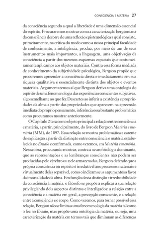 consciência e matéria  27
da consciência segundo a qual a liberdade é uma dimensão essencial
doespírito.Procuraremosmostrarcomoacaracterizaçãobergsoniana
daconsciênciadecorredeumareflexãoepistemológicaaqualconsiste,
primeiramente, na crítica do modo como a nossa principal faculdade
de conhecimento, a inteligência, produz, por meio de um de seus
instrumentos mais importantes, a linguagem, uma objetivação da
consciência a partir dos mesmos esquemas espaciais que costumei-
ramente aplicamos aos objetos materiais. Contra essa forma mediada
de conhecimento da subjetividade psicológica, Bergson propõe que
procuremos apreender a consciência direta e imediatamente em sua
riqueza qualitativa e essencialmente distinta dos objetos e eventos
materiais. Argumentaremos aí que Bergson deriva uma ontologia do
espíritodeumafenomenologiadasexperiênciasconscientessubjetivas,
algo semelhante ao que fez Descartes ao inferir a existência e proprie-
dades da alma a partir das propriedades que aparecem na apreensão
imediatadoprópriopensamento,inferênciaessabastanteproblemática
como procuramos mostrar anteriormente.
OCapítulo2terácomoobjetoprincipalarelaçãoentreconsciência
e matéria, a partir, principalmente, do livro de Bergson Matéria e me-
mória (MM), de 1897. Essa relação se mostra problemática e carente
de explicação a partir da distinção entre consciência e matéria estabe-
lecidanoEnsaio econfirmada,comoveremos,emMatéria e memória.
Nessaobra,procurandomostrar,contraaneurofisiologiadominante,
que as representações e as lembranças conscientes não podem ser
produzidas pelo cérebro ou nele armazenadas, Bergson defende que a
própria consciência ou espírito é irredutível aos processos materiais e
virtualmentedelesseparável,comooindicamseusargumentosafavor
daimortalidadedaalma.Emfunçãodessadistinçãoeirredutibilidade
da consciência à matéria, o filósofo se propõe a explicar a sua relação
privilegiando dois aspectos distintos e interligados: a relação entre a
consciência e a matéria em geral, a percepção consciente, e a relação
entreaconsciênciaeocorpo.Comoveremos,paratornarpossívelessa
relação,Bergsonnãoselimitaaumafenomenologiadamatériatalcomo
o fez no Ensaio, mas propõe uma ontologia da matéria, ou seja, uma
caracterização da matéria em termos tais que diminuam as diferenças
 