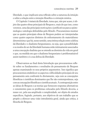 consciência e matéria  29
liberdade, o que implicará uma reflexão sobre a natureza da intuição
e sobre a relação entre a intuição filosófica e a intuição mística.
O Capítulo 5 tratará da liberdade, tema que, não por acaso, é ob-
jeto das quatro obras principais de Bergson e, mais do que isso, como
veremos, uma das principais motivações e justificativas para a episte-
mologia e ontologia defendidas pelo filósofo. Procuraremos mostrar
que as quatro principais obras de Bergson podem ser interpretadas
como quatro aspectos distintos do enfrentamento do materialismo
deterministaequehá,nessesentido,umaíntimarelaçãoentreadefesa
da liberdade e o dualismo bergsonianos, ou seja, que a possibilidade
e os modos de ser da liberdade humana estão intimamente associados
a uma concepção dualista que se estende ao domínio da vida em geral
e que, na medida em que o dualismo bergsoniano é problematizável
assim também o é a sua defesa da liberdade.
Observarmos ao final desta Introdução que procuraremos refle-
tir sobre os fundamentos e resultados do pensamento de Bergson
apenas examinando os seus próprios argumentos. Isso significa que
procuraremos estabelecer os aspectos e dificuldades principais de seu
pensamento sem confrontá-lo diretamente, seja com as concepções
filosóficas e científicas dominantes que lhe são contemporâneas, seja
comasconcepçõesfilosóficasecientíficasatuais.Acontraposiçãoentre
as ideias de Bergson e as teorias que fornecem respostas alternativas
e consistentes para os problemas colocados pelo filósofo deveria, a
nosso ver, pela sua amplitude e complexidade, ser objeto de estudos
específicos, fugindo, portanto, aos objetivos de um trabalho que se
propõe a oferecer uma visão introdutória geral, ainda que crítica, à
filosofia de Bergson.
 