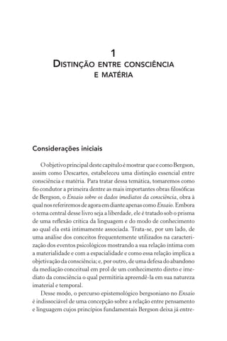 1
Distinção entre consciência
e matéria
Considerações iniciais
OobjetivoprincipaldestecapítuloémostrarqueecomoBergson,
assim como Descartes, estabeleceu uma distinção essencial entre
consciência e matéria. Para tratar dessa temática, tomaremos como
fio condutor a primeira dentre as mais importantes obras filosóficas
de Bergson, o Ensaio sobre os dados imediatos da consciência, obra à
qualnosreferiremosdeagoraemdianteapenascomo Ensaio.Embora
o tema central desse livro seja a liberdade, ele é tratado sob o prisma
de uma reflexão crítica da linguagem e do modo de conhecimento
ao qual ela está intimamente associada. Trata-se, por um lado, de
uma análise dos conceitos frequentemente utilizados na caracteri-
zação dos eventos psicológicos mostrando a sua relação íntima com
a materialidade e com a espacialidade e como essa relação implica a
objetivação da consciência; e, por outro, de uma defesa do abandono
da mediação conceitual em prol de um conhecimento direto e ime-
diato da consciência o qual permitiria apreendê-la em sua natureza
imaterial e temporal.
Desse modo, o percurso epistemológico bergsoniano no Ensaio
é indissociável de uma concepção sobre a relação entre pensamento
e linguagem cujos princípios fundamentais Bergson deixa já entre-
 