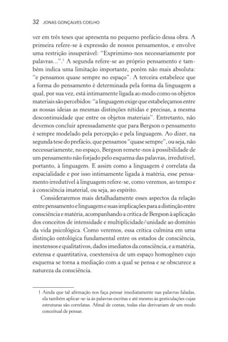 32 jonas gonçalves coelho
ver em três teses que apresenta no pequeno prefácio dessa obra. A
primeira refere-se à expressão de nossos pensamentos, e envolve
uma restrição insuperável: “Exprimimo-nos necessariamente por
palavras...”.1
A segunda refere-se ao próprio pensamento e tam-
bém indica uma limitação importante, porém não mais absoluta:
“e pensamos quase sempre no espaço”. A terceira estabelece que
a forma do pensamento é determinada pela forma da linguagem a
qual, por sua vez, está intimamente ligada ao modo como os objetos
materiaissãopercebidos:“alinguagemexigequeestabeleçamosentre
as nossas ideias as mesmas distinções nítidas e precisas, a mesma
descontinuidade que entre os objetos materiais”. Entretanto, não
devemos concluir apressadamente que para Bergson o pensamento
é sempre modelado pela percepção e pela linguagem. Ao dizer, na
segundatesedoprefácio,quepensamos“quasesempre”,ouseja,não
necessariamente, no espaço, Bergson remete-nos à possibilidade de
um pensamento não forjado pelo esquema das palavras, irredutível,
portanto, à linguagem. E assim como a linguagem é correlata da
espacialidade e por isso intimamente ligada à matéria, esse pensa-
mento irredutível à linguagem refere-se, como veremos, ao tempo e
à consciência imaterial, ou seja, ao espírito.
Consideraremos mais detalhadamente esses aspectos da relação
entrepensamentoelinguagemesuasimplicaçõesparaadistinçãoentre
consciência e matéria, acompanhando a crítica de Bergson à aplicação
dos conceitos de intensidade e multiplicidade/unidade ao domínio
da vida psicológica. Como veremos, essa crítica culmina em uma
distinção ontológica fundamental entre os estados de consciência,
inextensosequalitativos,dadosimediatosdaconsciência,eamatéria,
extensa e quantitativa, coextensiva de um espaço homogêneo cujo
esquema se torna a mediação com a qual se pensa e se obscurece a
natureza da consciência.
	 1	Ainda que tal afirmação nos faça pensar imediatamente nas palavras faladas,
ela também aplicar-se-ia às palavras escritas e até mesmo às gesticulações cujas
estruturas são correlatas. Afinal de contas, todas elas derivariam de um modo
conceitual de pensar.
 