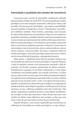 consciência e matéria  33
Intensidade e qualidade dos estados de consciência
Comecemos pelo conceito de intensidade, amplamente utilizado
pelapsicologiacientíficadoséculoXIX.Essapressupunhaqueestados
psicológicos,taiscomosensações,sentimentos,esforçosetc.teriam,cada
um deles, diversos graus de intensidade, o que sugeria a possibilidade
deseremmedidoseodesafiodesecriarem“instrumentos”quepudes-
sem viabilizar a medição. Nesse sentido, a psicologia, cuja concepção
deciênciatinhaclaramente como parâmetro a físicaemseutratamento
quantitativodasforçaseentidadesmateriais,estariaemconsonânciacom
osensocomumqueespontaneamentetambématribuigrausdeintensi-
dadeaosestadospsicológicos.Ossentimentos,porexemplo,seriammais
fortes ou mais fracos, poderiam aumentar ou diminuir. Somos mais ou
menosalegres,maisoumenostristes,maisoumenosmedrosos,maisou
menos corajosos, e assim por diante. Em suma, o tratamento dado aos
estados psicológicos, tanto pela psicologia quanto pelo senso comum,
envolve uma atribuição de grandeza, uma grandeza intensiva.
Qual, porém, o significado dessa ideia de grandeza intensiva que
tão naturalmente aplicamos aos fatos psicológicos? Segundo Bergson,
a ideia de grandeza intensiva está intimamente associada à ideia de
extensão, envolvendo, portanto, sobreposição de objetos materiais.
Estabelecemos a grandeza de um objeto sobrepondo-o a outro objeto
considerado como medida padrão, por exemplo, uma trena, e ao dizer
queumcorpoémaioroumenorqueoutrocorpo,pressupomosexplícita
ouimplicitamenteasobreposiçãoespacialdeambosouaideia,também
espacial, de que um pode conter o outro. Um aspecto desse processo o
qualdeveseratentamenteobservadoéqueamediçãooucomparaçãoda
grandezadedoiscorposdispensaqualquerconsideraçãoacercadesuas
naturezas, ou seja, a diferença qualitativa entre eles é irrelevante. Não
apenas comparamos a grandeza de dois ou mais objetos semelhantes,
por exemplo, ao dizer que uma mesa é maior do que uma outra, mas
também de objetos muito diferentes, por exemplo, ao dizer que uma
mesa é maior do que uma maçã ou maior do que uma formiga.
Segundo Bergson, é esse mesmo significado que encontramos na
atribuição de intensidade aos estados psicológicos, ou seja, sobrepo-
 