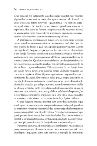 34 jonas gonçalves coelho
sição espacial em detrimento das diferenças qualitativas. Vejamos
alguns dentre os muitos exemplos apresentados pelo filósofo os
quais ilustram a forma equívoca – quantitativa – e a maneira corre-
ta – qualitativa – de caracterizar os diversos tipos de sentimentos, os
experienciados como se fossem independentes de processos físicos,
os vivenciados como consecutivos a processos orgânicos e os senti-
mentos relacionados a eventos externos ao organismo.
A afirmação de que um desejo é mais forte do que o outro significa
que se trata de um mesmo sentimento, uma mesma essência à qual da-
mos o nome de desejo, a qual varia apenas quantitativamente. Contra
esse significado Bergson propõe que a diferença entre um desejo forte
e um desejo fraco não consiste em uma diferença de grau entre duas
vivênciassubjetivasqualitativamenteidênticas,masnumadiferençade
naturezaentreelas.Qualitativamentefalando,umdesejoseriafracoou
forte dependendo do quanto interfira, por exemplo, no nosso ponto de
vista sobre o conjunto das coisas. Diferentemente de um desejo fraco,
um desejo forte é aquele que modifica outras vivências psíquicas tais
como as sensações e ideias. Vejamos agora como Bergson descreve o
sentimento de alegria. Em seu mais baixo grau, a alegria consistiria na
orientaçãodosnossosestadosdeconsciênciaparaofuturo.Essaatração
diminuiriaàmedidaqueaalegriaaumentahavendoumasucessãorápida
de ideias e sensações junto com a facilidade de movimentos. A alegria
extremaécaracterizadacomoumaqualidadeindefiníveldaspercepções
e recordações, comparável a um calor ou a uma luz, a qual, em certos
momentos, consistiria em um espanto diante da própria existência.
O que Bergson pretende mostrar com esses dois exemplos é que
aquiloqueéespontaneamenteinterpretadocomomudançadegrandeza
deummesmosentimentoénarealidadeocaminhargradualentreformas
sucessivasequalitativamentediferentesde“emoçõesfundamentais”que
participam mais ou menos das vivências diárias. Essa “emoção funda-
mental”éoquecaracterizacadasentimentopermitindo-nosdiferenciar,
por exemplo, o sentimento de desejo do sentimento de alegria.
Passemos à descrição bergsoniana dos sentimentos relacionados a
processos corporais. Observa-se nesses casos a mesma confusão pro-
duzida pela linguagem, como bem o mostra o exemplo do sentimento
 