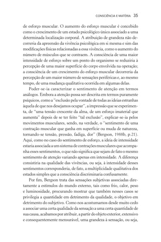 consciência e matéria  35
de esforço muscular. O aumento do esforço muscular é concebido
como o crescimento de um estado psicológico único associado a uma
determinada localização corporal. A atribuição de grandeza não de-
correria da apreensão da vivência psicológica em si mesma e sim das
modificações físicas relacionadas a essa vivência, como o aumento do
número de músculos que se contraem. A consciência de uma maior
intensidade de esforço sobre um ponto do organismo se reduziria à
percepção de uma maior superfície do corpo envolvida na operação;
a consciência de um crescimento do esforço muscular decorreria da
percepção de um maior número de sensações periféricas e, ao mesmo
tempo, de uma mudança qualitativa ocorrida em algumas delas.
Poder-se-ia caracterizar o sentimento de atenção em termos
análogos. Embora a atenção possa ser descrita em termos puramente
psíquicos, como a “exclusão pela vontade de todas as ideias estranhas
àquela de que nos desejamos ocupar”, a impressão que se experimen-
ta, de “uma tensão crescente da alma, de um esforço imaterial que
aumenta” depois de se ter feito “tal exclusão”, explicar-se-ia pelos
movimentos musculares, sendo, na verdade, o “sentimento de uma
contração muscular que ganha em superfície ou muda de natureza,
tornando-se tensão, pressão, fadiga, dor” (Bergson, 1988b, p.21).
Aqui, como no caso do sentimento de esforço, a ideia de intensidade
estariaassociadaaumsistemadecontraçõesmuscularesqueacompa-
nha esses sentimentos, o que não significa que sejam de fato o mesmo
sentimento de atenção variando apenas em intensidade. A diferença
consistiria na qualidade das vivências, ou seja, à intensidade desses
sentimentos corresponderia, de fato, a multiplicidade qualitativa dos
estados simples que a consciência discriminaria confusamente.
Por fim, Bergson trata das sensações subjetivas associadas dire-
tamente a estímulos do mundo externo, tais como frio, calor, peso
e luminosidade, procurando mostrar que também nesses casos se
privilegia a quantidade em detrimento da qualidade, o objetivo em
detrimento do subjetivo. Como nos acostumamos desde muito cedo
a associar uma certa qualidade da sensação a uma certa quantidade de
suacausa,acabamosporatribuir,apartirdoobjetoexterior,extensivo
e consequentemente mensurável, uma grandeza à sensação, ou seja,
 