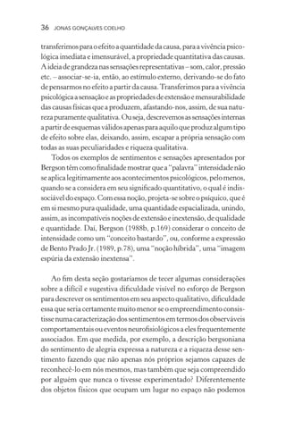 36 jonas gonçalves coelho
transferimosparaoefeitoaquantidadedacausa,paraavivênciapsico-
lógica imediata e imensurável, a propriedade quantitativa das causas.
Aideiadegrandezanassensaçõesrepresentativas–som,calor,pressão
etc. – associar-se-ia, então, ao estímulo externo, derivando-se do fato
depensarmosnoefeitoapartirdacausa.Transferimosparaavivência
psicológicaasensaçãoeaspropriedadesdeextensãoemensurabilidade
dascausasfísicasqueaproduzem,afastando-nos,assim,desuanatu-
rezapuramentequalitativa.Ouseja,descrevemosassensaçõesinternas
apartirdeesquemasválidosapenasparaaquiloqueproduzalgumtipo
de efeito sobre elas, deixando, assim, escapar a própria sensação com
todas as suas peculiaridades e riqueza qualitativa.
Todos os exemplos de sentimentos e sensações apresentados por
Bergsontêmcomofinalidademostrarquea“palavra”intensidadenão
seaplicalegitimamenteaosacontecimentospsicológicos,pelomenos,
quando se a considera em seu significado quantitativo, o qual é indis-
sociáveldoespaço.Comessanoção,projeta-sesobreopsíquico,queé
em si mesmo pura qualidade, uma quantidade espacializada, unindo,
assim,asincompatíveisnoçõesdeextensãoeinextensão,dequalidade
e quantidade. Daí, Bergson (1988b, p.169) considerar o conceito de
intensidade como um “conceito bastardo”, ou, conforme a expressão
de Bento Prado Jr. (1989, p.78), uma “noção híbrida”, uma “imagem
espúria da extensão inextensa”.
Ao fim desta seção gostaríamos de tecer algumas considerações
sobre a difícil e sugestiva dificuldade visível no esforço de Bergson
paradescreverossentimentosemseuaspectoqualitativo,dificuldade
essa que seria certamente muito menor se o empreendimento consis-
tissenumacaracterizaçãodossentimentosemtermosdosobserváveis
comportamentaisoueventosneurofisiológicosaelesfrequentemente
associados. Em que medida, por exemplo, a descrição bergsoniana
do sentimento de alegria expressa a natureza e a riqueza desse sen-
timento fazendo que não apenas nós próprios sejamos capazes de
reconhecê-lo em nós mesmos, mas também que seja compreendido
por alguém que nunca o tivesse experimentado? Diferentemente
dos objetos físicos que ocupam um lugar no espaço não podemos
 