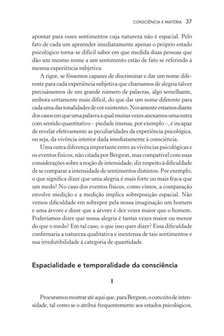 consciência e matéria  37
apontar para esses sentimentos cuja natureza não é espacial. Pelo
fato de cada um apreender imediatamente apenas o próprio estado
psicológico torna-se difícil saber em que medida duas pessoas que
dão um mesmo nome a um sentimento estão de fato se referindo à
mesma experiência subjetiva.
A rigor, se fôssemos capazes de discriminar e dar um nome dife-
rente para cada experiência subjetiva que chamamos de alegria talvez
precisássemos de um grande número de palavras, algo semelhante,
embora certamente mais difícil, do que dar um nome diferente para
cadaumadastonalidadesdecorexistentes.Novamenteestamosdiante
doscasosemqueumapalavraàqualmuitasvezesanexamosumaoutra
com sentido quantitativo – piedade imensa, por exemplo –, é incapaz
de revelar efetivamente as peculiaridades da experiência psicológica,
ou seja, da vivência interior dada imediatamente à consciência.
Uma outra diferença importante entre as vivências psicológicas e
os eventos físicos, não citada por Bergson, mas compatível com suas
consideraçõessobreanoçãodeintensidade,dizrespeitoàdificuldade
de se comparar a intensidade de sentimentos distintos. Por exemplo,
o que significa dizer que uma alegria é mais forte ou mais fraca que
um medo? No caso dos eventos físicos, como vimos, a comparação
envolve medição e a medição implica sobreposição espacial. Não
vemos dificuldade em sobrepor pela nossa imaginação um homem
e uma árvore e dizer que a árvore é dez vezes maior que o homem.
Poderíamos dizer que nossa alegria é tantas vezes maior ou menor
do que o medo? Em tal caso, o que isso quer dizer? Essa dificuldade
confirmaria a natureza qualitativa e inextensa de tais sentimentos e
sua irredutibilidade à categoria de quantidade.
Espacialidade e temporalidade da consciência
I
Procuramosmostraratéaquique,paraBergson,oconceitodeinten-
sidade, tal como se o atribui frequentemente aos estados psicológicos,
 